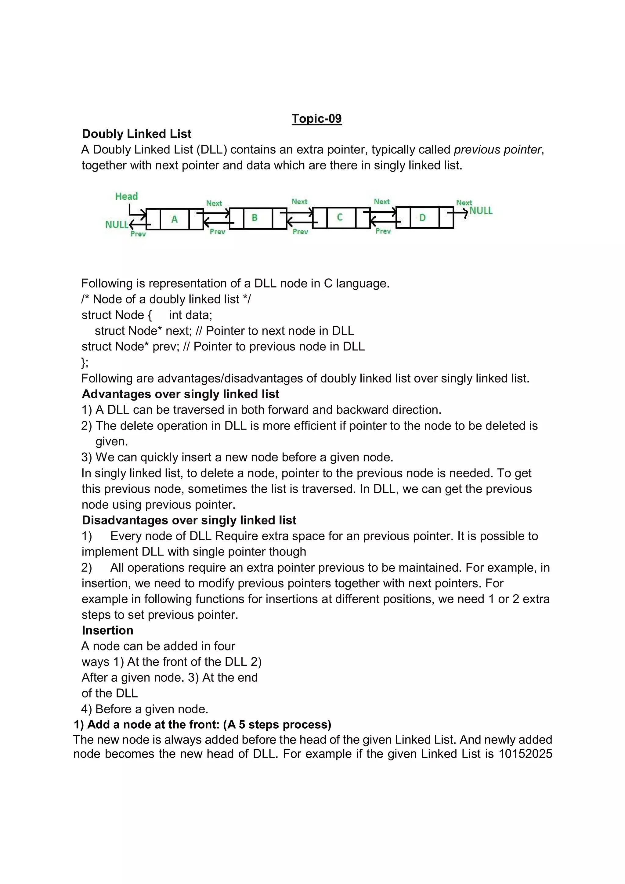 Topic-09 Doubly Linked List A Doubly Linked List (DLL) contains an extra pointer, typically called previous pointer, together with next pointer and data which are there in singly linked list. Following is representation of a DLL node in C language. /* Node of a doubly linked list */ struct Node { int data; struct Node* next; // Pointer to next node in DLL struct Node* prev; // Pointer to previous node in DLL }; Following are advantages/disadvantages of doubly linked list over singly linked list. Advantages over singly linked list 1) A DLL can be traversed in both forward and backward direction. 2) The delete operation in DLL is more efficient if pointer to the node to be deleted is given. 3) We can quickly insert a new node before a given node. In singly linked list, to delete a node, pointer to the previous node is needed. To get this previous node, sometimes the list is traversed. In DLL, we can get the previous node using previous pointer. Disadvantages over singly linked list 1) Every node of DLL Require extra space for an previous pointer. It is possible to implement DLL with single pointer though 2) All operations require an extra pointer previous to be maintained. For example, in insertion, we need to modify previous pointers together with next pointers. For example in following functions for insertions at different positions, we need 1 or 2 extra steps to set previous pointer. Insertion A node can be added in four ways 1) At the front of the DLL 2) After a given node. 3) At the end of the DLL 4) Before a given node. 1) Add a node at the front: (A 5 steps process) The new node is always added before the head of the given Linked List. And newly added node becomes the new head of DLL. For example if the given Linked List is 10152025 
