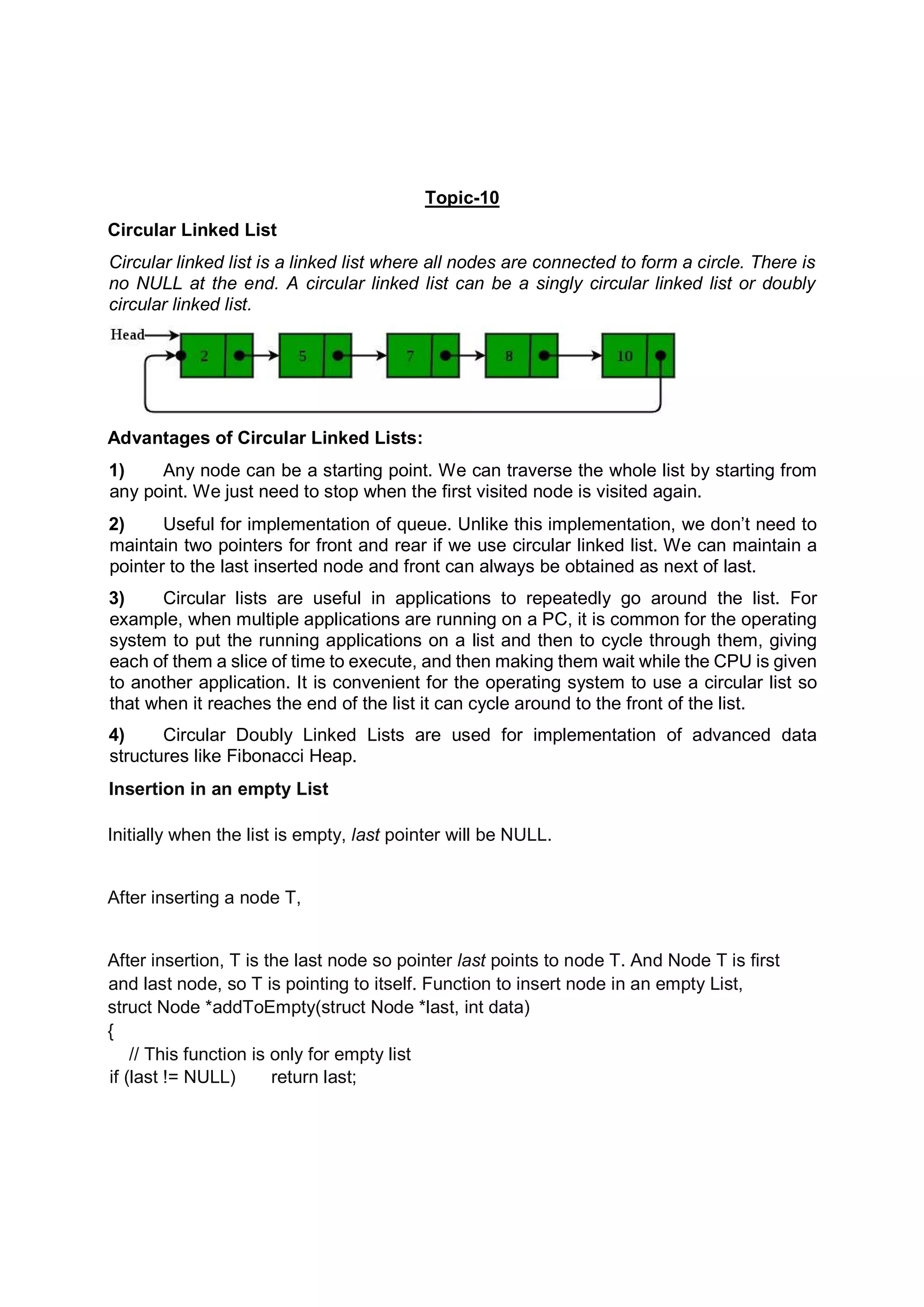 Topic-10 Circular Linked List Circular linked list is a linked list where all nodes are connected to form a circle. There is no NULL at the end. A circular linked list can be a singly circular linked list or doubly circular linked list. Advantages of Circular Linked Lists: 1) Any node can be a starting point. We can traverse the whole list by starting from any point. We just need to stop when the first visited node is visited again. 2) Useful for implementation of queue. Unlike this implementation, we don’t need to maintain two pointers for front and rear if we use circular linked list. We can maintain a pointer to the last inserted node and front can always be obtained as next of last. 3) Circular lists are useful in applications to repeatedly go around the list. For example, when multiple applications are running on a PC, it is common for the operating system to put the running applications on a list and then to cycle through them, giving each of them a slice of time to execute, and then making them wait while the CPU is given to another application. It is convenient for the operating system to use a circular list so that when it reaches the end of the list it can cycle around to the front of the list. 4) Circular Doubly Linked Lists are used for implementation of advanced data structures like Fibonacci Heap. Insertion in an empty List Initially when the list is empty, last pointer will be NULL. After inserting a node T, After insertion, T is the last node so pointer last points to node T. And Node T is first and last node, so T is pointing to itself. Function to insert node in an empty List, struct Node *addToEmpty(struct Node *last, int data) { // This function is only for empty list if (last != NULL) return last; 