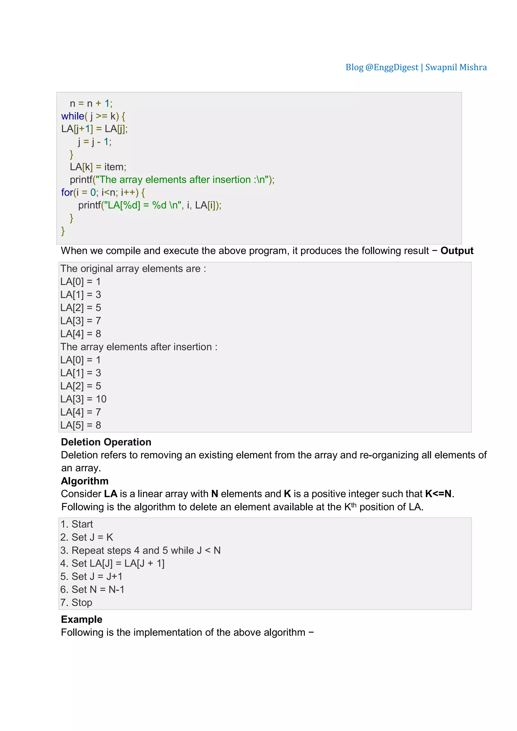 Blog @EnggDigest | Swapnil Mishra n = n + 1; while( j >= k) { LA[j+1] = LA[j]; j = j - 1; } LA[k] = item; printf("The array elements after insertion :n"); for(i = 0; i<n; i++) { printf("LA[%d] = %d n", i, LA[i]); } } When we compile and execute the above program, it produces the following result − Output The original array elements are : LA[0] = 1 LA[1] = 3 LA[2] = 5 LA[3] = 7 LA[4] = 8 The array elements after insertion : LA[0] = 1 LA[1] = 3 LA[2] = 5 LA[3] = 10 LA[4] = 7 LA[5] = 8 Deletion Operation Deletion refers to removing an existing element from the array and re-organizing all elements of an array. Algorithm Consider LA is a linear array with N elements and K is a positive integer such that K<=N. Following is the algorithm to delete an element available at the Kth position of LA. 1. Start 2. Set J = K 3. Repeat steps 4 and 5 while J < N 4. Set LA[J] = LA[J + 1] 5. Set J = J+1 6. Set N = N-1 7. Stop Example Following is the implementation of the above algorithm − 
