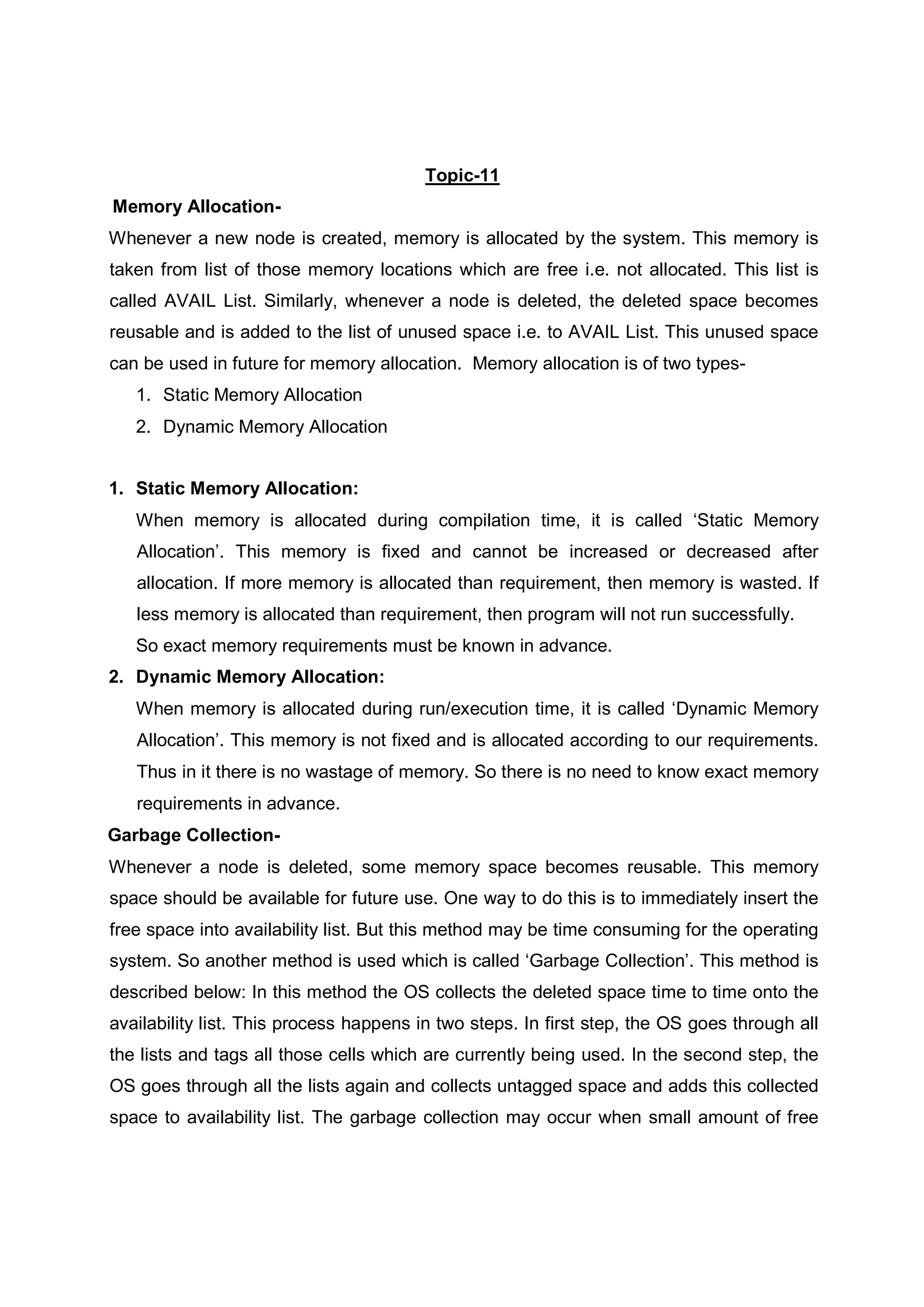 Topic-11 Memory Allocation- Whenever a new node is created, memory is allocated by the system. This memory is taken from list of those memory locations which are free i.e. not allocated. This list is called AVAIL List. Similarly, whenever a node is deleted, the deleted space becomes reusable and is added to the list of unused space i.e. to AVAIL List. This unused space can be used in future for memory allocation. Memory allocation is of two types- 1. Static Memory Allocation 2. Dynamic Memory Allocation 1. Static Memory Allocation: When memory is allocated during compilation time, it is called ‘Static Memory Allocation’. This memory is fixed and cannot be increased or decreased after allocation. If more memory is allocated than requirement, then memory is wasted. If less memory is allocated than requirement, then program will not run successfully. So exact memory requirements must be known in advance. 2. Dynamic Memory Allocation: When memory is allocated during run/execution time, it is called ‘Dynamic Memory Allocation’. This memory is not fixed and is allocated according to our requirements. Thus in it there is no wastage of memory. So there is no need to know exact memory requirements in advance. Garbage Collection- Whenever a node is deleted, some memory space becomes reusable. This memory space should be available for future use. One way to do this is to immediately insert the free space into availability list. But this method may be time consuming for the operating system. So another method is used which is called ‘Garbage Collection’. This method is described below: In this method the OS collects the deleted space time to time onto the availability list. This process happens in two steps. In first step, the OS goes through all the lists and tags all those cells which are currently being used. In the second step, the OS goes through all the lists again and collects untagged space and adds this collected space to availability list. The garbage collection may occur when small amount of free 