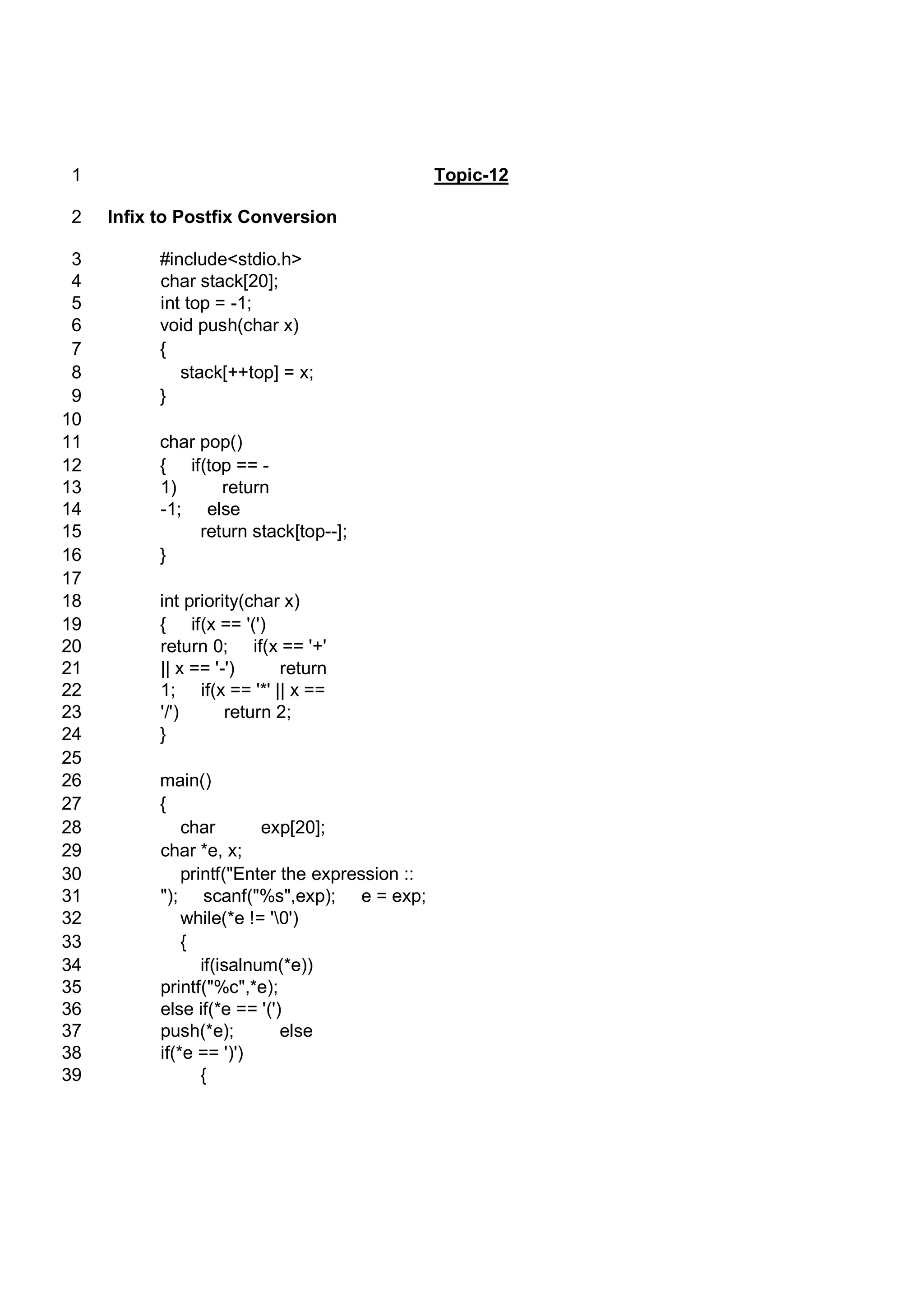 Topic-121 Infix to Postfix Conversion2 #include<stdio.h>3 char stack[20];4 int top = -1;5 void push(char x)6 {7 stack[++top] = x;8 }9 10 char pop()11 { if(top == -12 1) return13 -1; else14 return stack[top--];15 }16 17 int priority(char x)18 { if(x == '(')19 return 0; if(x == '+'20 || x == '-') return21 1; if(x == '*' || x ==22 '/') return 2;23 }24 25 main()26 {27 char exp[20];28 char *e, x;29 printf("Enter the expression ::30 "); scanf("%s",exp); e = exp;31 while(*e != '0')32 {33 if(isalnum(*e))34 printf("%c",*e);35 else if(*e == '(')36 push(*e); else37 if(*e == ')')38 {39 