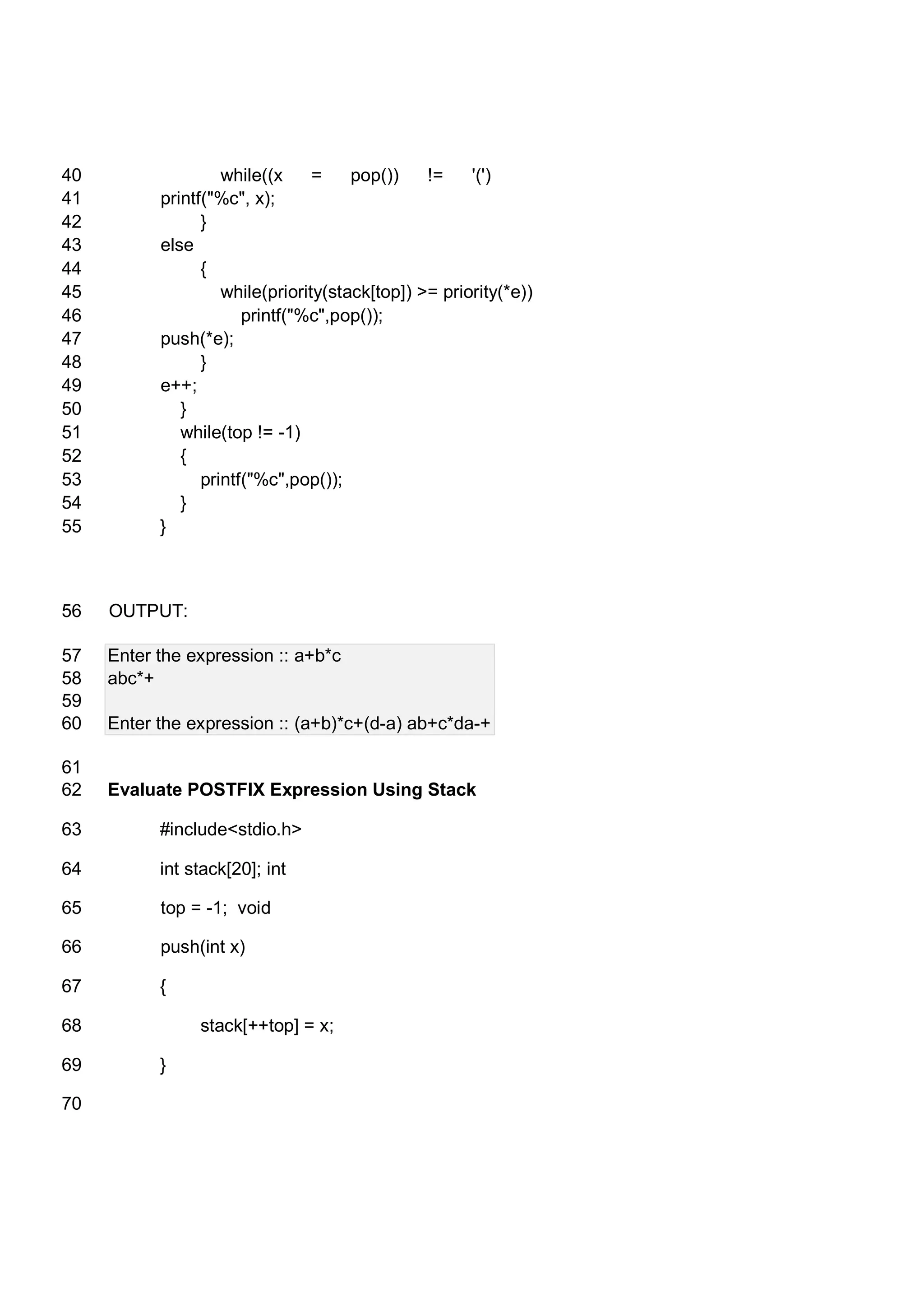 while((x = pop()) != '(')40 printf("%c", x);41 }42 else43 {44 while(priority(stack[top]) >= priority(*e))45 printf("%c",pop());46 push(*e);47 }48 e++;49 }50 while(top != -1)51 {52 printf("%c",pop());53 }54 }55 OUTPUT:56 Enter the expression :: a+b*c57 abc*+58 59 Enter the expression :: (a+b)*c+(d-a) ab+c*da-+60 61 Evaluate POSTFIX Expression Using Stack62 #include<stdio.h>63 int stack[20]; int64 top = -1; void65 push(int x)66 {67 stack[++top] = x;68 }69 70 