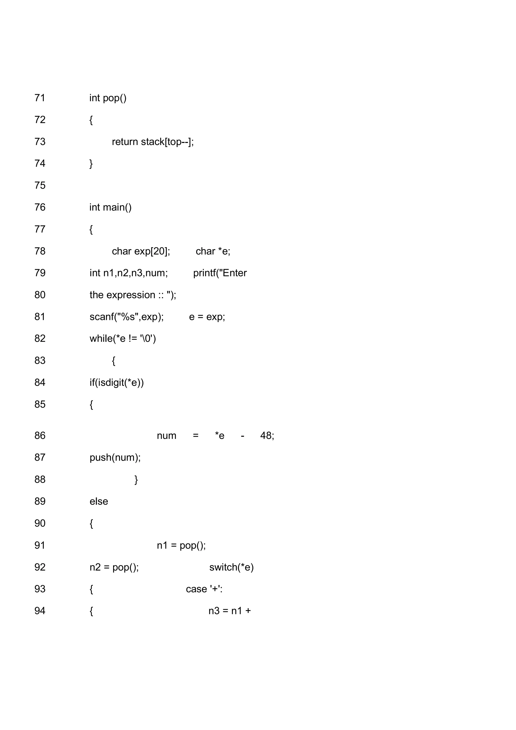 int pop()71 {72 return stack[top--];73 }74 75 int main()76 {77 char exp[20]; char *e;78 int n1,n2,n3,num; printf("Enter79 the expression :: ");80 scanf("%s",exp); e = exp;81 while(*e != '0')82 {83 if(isdigit(*e))84 {85 num = *e - 48;86 push(num);87 }88 else89 {90 n1 = pop();91 n2 = pop(); switch(*e)92 { case '+':93 { n3 = n1 +94 