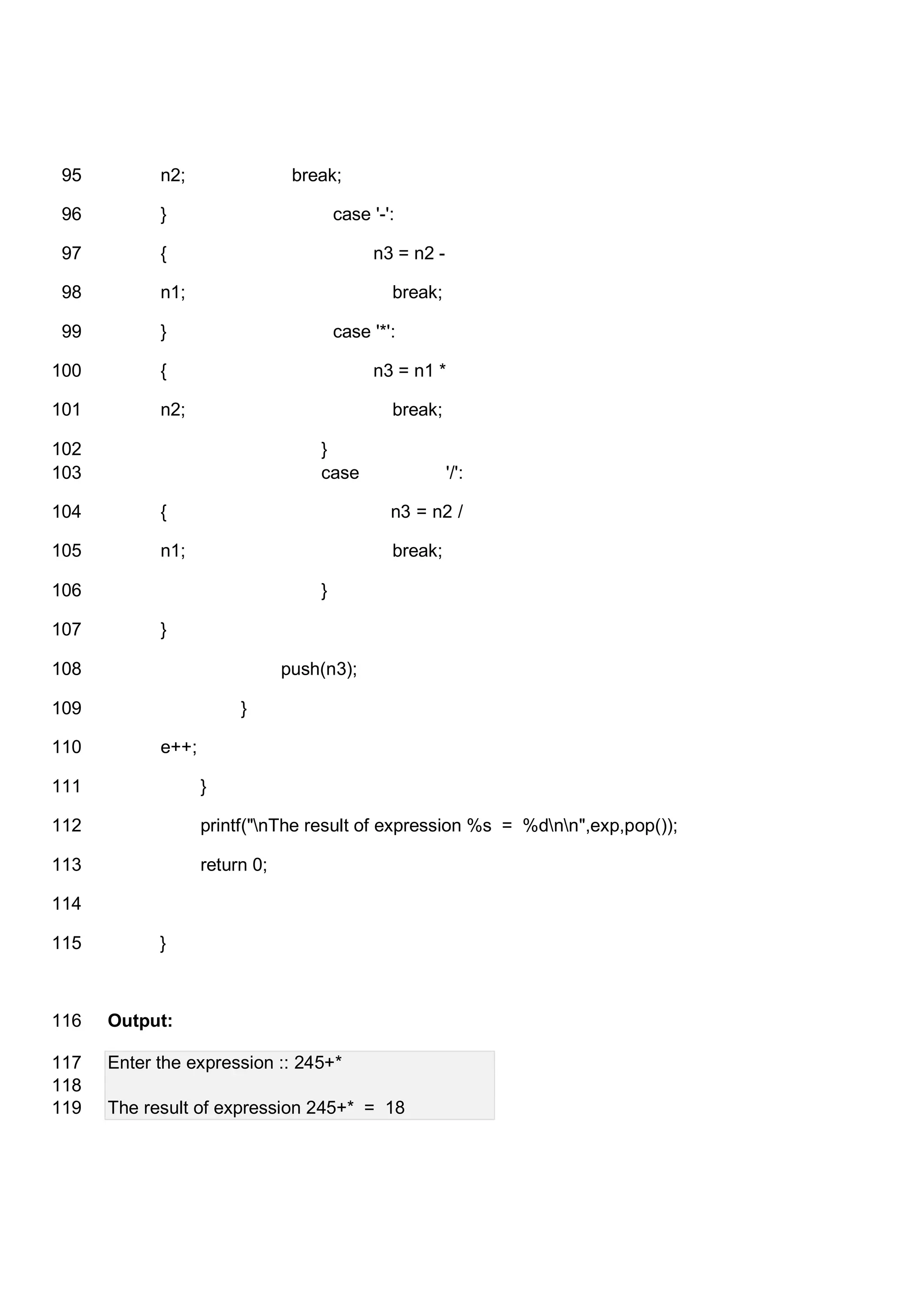 n2; break;95 } case '-':96 { n3 = n2 -97 n1; break;98 } case '*':99 { n3 = n1 *100 n2; break;101 }102 case '/':103 { n3 = n2 /104 n1; break;105 }106 }107 push(n3);108 }109 e++;110 }111 printf("nThe result of expression %s = %dnn",exp,pop());112 return 0;113 114 }115 Output:116 Enter the expression :: 245+*117 118 The result of expression 245+* = 18119 