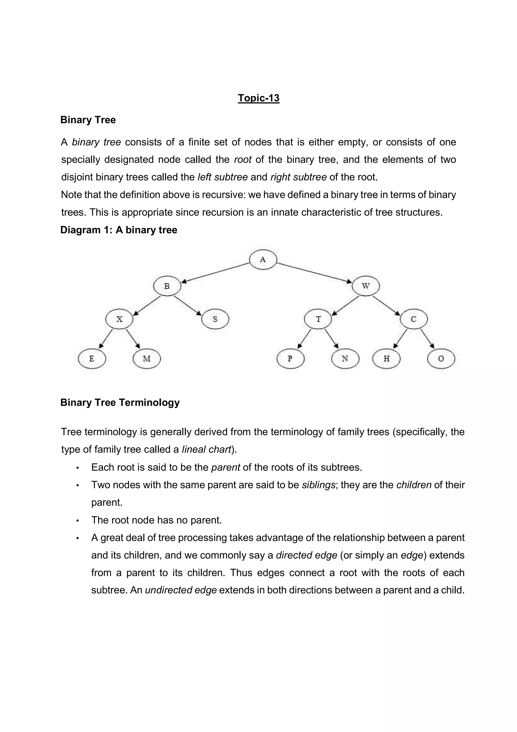 Topic-13 Binary Tree A binary tree consists of a finite set of nodes that is either empty, or consists of one specially designated node called the root of the binary tree, and the elements of two disjoint binary trees called the left subtree and right subtree of the root. Note that the definition above is recursive: we have defined a binary tree in terms of binary trees. This is appropriate since recursion is an innate characteristic of tree structures. Diagram 1: A binary tree Binary Tree Terminology Tree terminology is generally derived from the terminology of family trees (specifically, the type of family tree called a lineal chart). • Each root is said to be the parent of the roots of its subtrees. • Two nodes with the same parent are said to be siblings; they are the children of their parent. • The root node has no parent. • A great deal of tree processing takes advantage of the relationship between a parent and its children, and we commonly say a directed edge (or simply an edge) extends from a parent to its children. Thus edges connect a root with the roots of each subtree. An undirected edge extends in both directions between a parent and a child. 