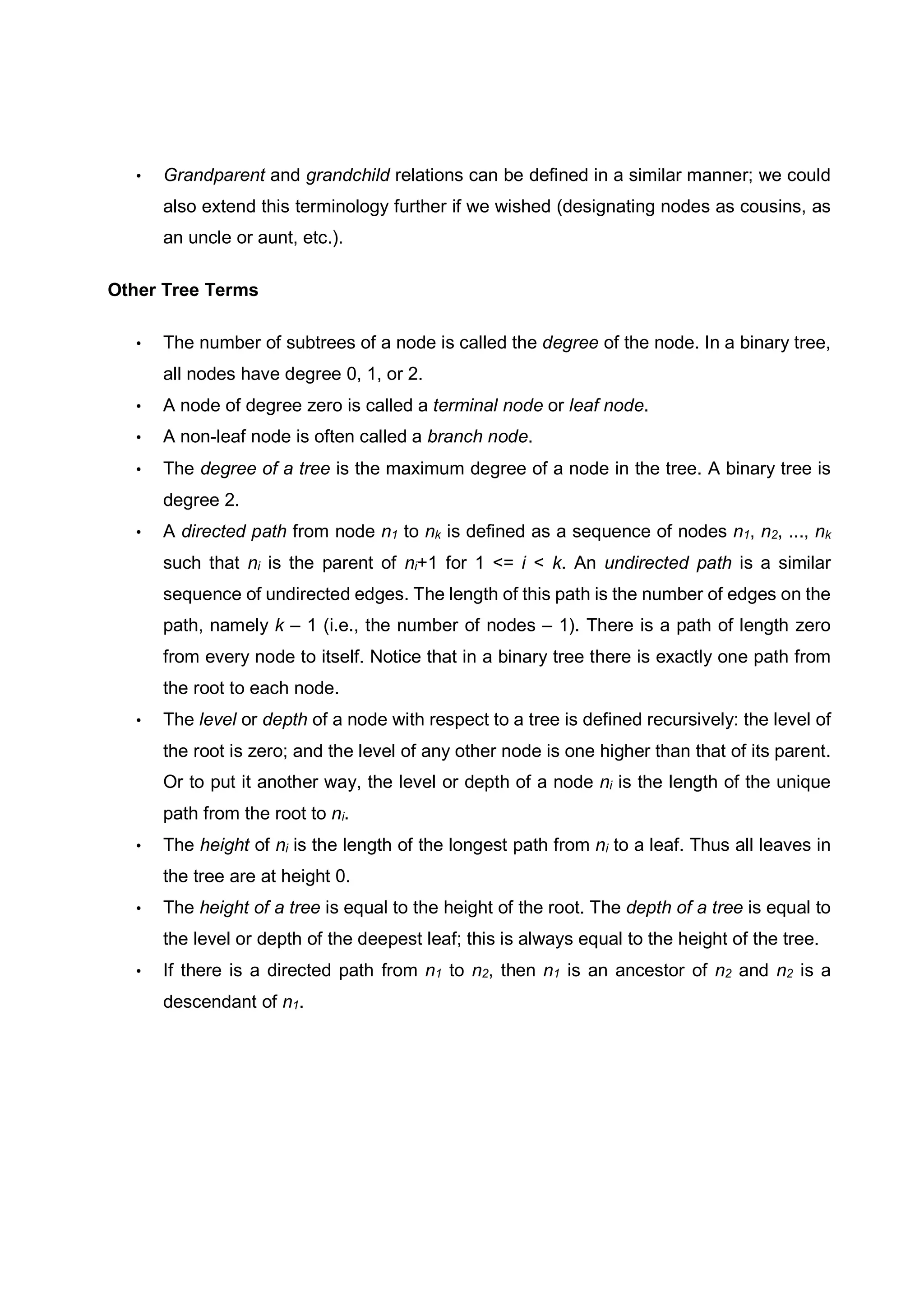 • Grandparent and grandchild relations can be defined in a similar manner; we could also extend this terminology further if we wished (designating nodes as cousins, as an uncle or aunt, etc.). Other Tree Terms • The number of subtrees of a node is called the degree of the node. In a binary tree, all nodes have degree 0, 1, or 2. • A node of degree zero is called a terminal node or leaf node. • A non-leaf node is often called a branch node. • The degree of a tree is the maximum degree of a node in the tree. A binary tree is degree 2. • A directed path from node n1 to nk is defined as a sequence of nodes n1, n2, ..., nk such that ni is the parent of ni+1 for 1 <= i < k. An undirected path is a similar sequence of undirected edges. The length of this path is the number of edges on the path, namely k – 1 (i.e., the number of nodes – 1). There is a path of length zero from every node to itself. Notice that in a binary tree there is exactly one path from the root to each node. • The level or depth of a node with respect to a tree is defined recursively: the level of the root is zero; and the level of any other node is one higher than that of its parent. Or to put it another way, the level or depth of a node ni is the length of the unique path from the root to ni. • The height of ni is the length of the longest path from ni to a leaf. Thus all leaves in the tree are at height 0. • The height of a tree is equal to the height of the root. The depth of a tree is equal to the level or depth of the deepest leaf; this is always equal to the height of the tree. • If there is a directed path from n1 to n2, then n1 is an ancestor of n2 and n2 is a descendant of n1. 