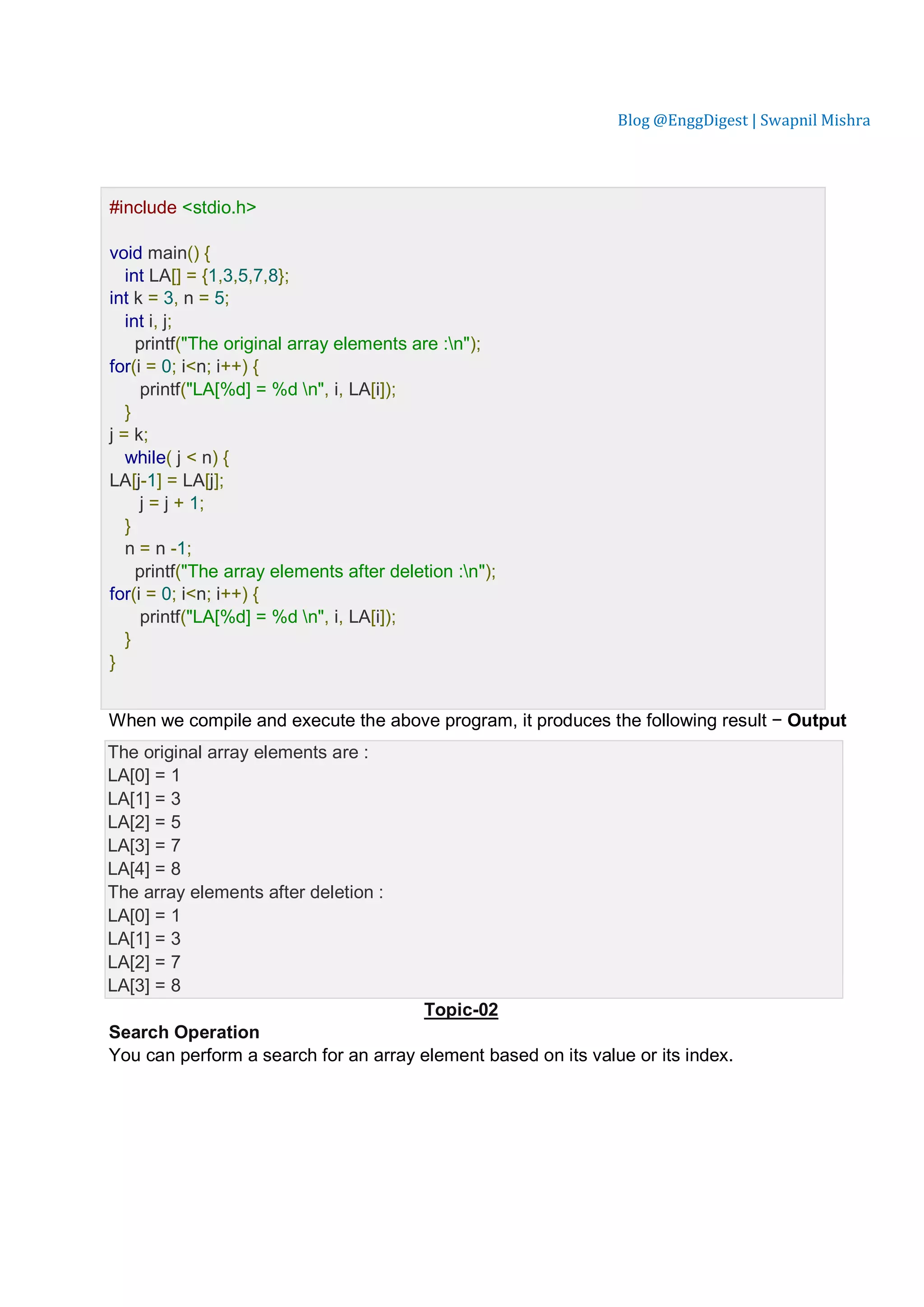 Blog @EnggDigest | Swapnil Mishra Lve Demo #include <stdio.h> void main() { int LA[] = {1,3,5,7,8}; int k = 3, n = 5; int i, j; printf("The original array elements are :n"); for(i = 0; i<n; i++) { printf("LA[%d] = %d n", i, LA[i]); } j = k; while( j < n) { LA[j-1] = LA[j]; j = j + 1; } n = n -1; printf("The array elements after deletion :n"); for(i = 0; i<n; i++) { printf("LA[%d] = %d n", i, LA[i]); } } When we compile and execute the above program, it produces the following result − Output The original array elements are : LA[0] = 1 LA[1] = 3 LA[2] = 5 LA[3] = 7 LA[4] = 8 The array elements after deletion : LA[0] = 1 LA[1] = 3 LA[2] = 7 LA[3] = 8 Topic-02 Search Operation You can perform a search for an array element based on its value or its index. 
