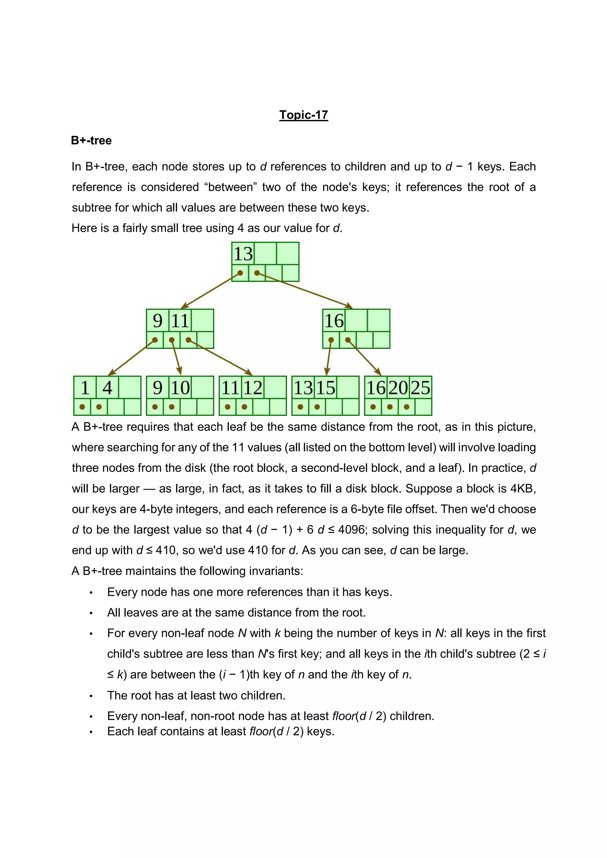 Topic-17 B+-tree In B+-tree, each node stores up to d references to children and up to d − 1 keys. Each reference is considered “between” two of the node's keys; it references the root of a subtree for which all values are between these two keys. Here is a fairly small tree using 4 as our value for d. A B+-tree requires that each leaf be the same distance from the root, as in this picture, where searching for any of the 11 values (all listed on the bottom level) will involve loading three nodes from the disk (the root block, a second-level block, and a leaf). In practice, d will be larger — as large, in fact, as it takes to fill a disk block. Suppose a block is 4KB, our keys are 4-byte integers, and each reference is a 6-byte file offset. Then we'd choose d to be the largest value so that 4 (d − 1) + 6 d ≤ 4096; solving this inequality for d, we end up with d ≤ 410, so we'd use 410 for d. As you can see, d can be large. A B+-tree maintains the following invariants: • Every node has one more references than it has keys. • All leaves are at the same distance from the root. • For every non-leaf node N with k being the number of keys in N: all keys in the first child's subtree are less than N's first key; and all keys in the ith child's subtree (2 ≤ i ≤ k) are between the (i − 1)th key of n and the ith key of n. • The root has at least two children. • Every non-leaf, non-root node has at least floor(d / 2) children. • Each leaf contains at least floor(d / 2) keys. 