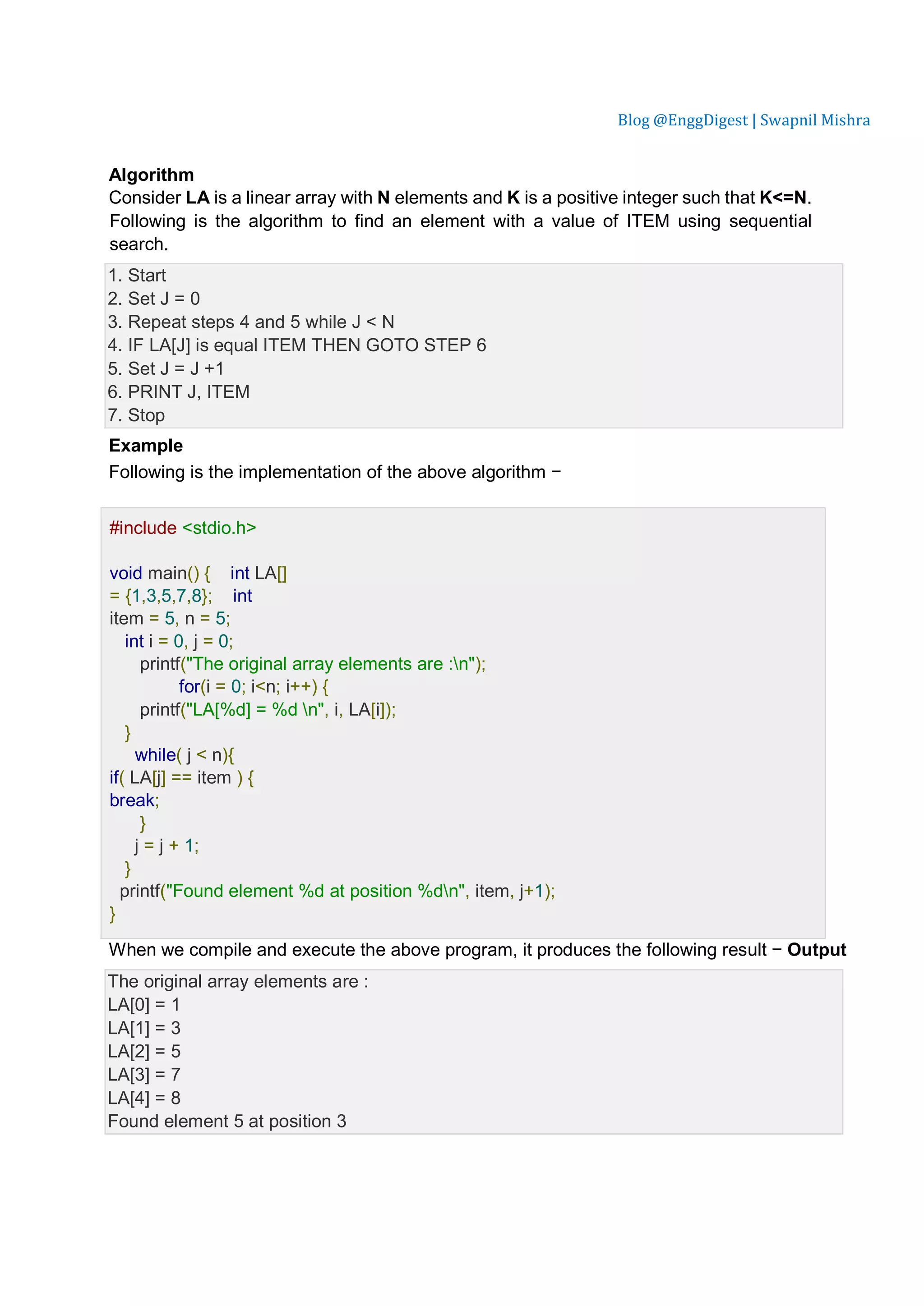 Blog @EnggDigest | Swapnil Mishra Algorithm Consider LA is a linear array with N elements and K is a positive integer such that K<=N. Following is the algorithm to find an element with a value of ITEM using sequential search. 1. Start 2. Set J = 0 3. Repeat steps 4 and 5 while J < N 4. IF LA[J] is equal ITEM THEN GOTO STEP 6 5. Set J = J +1 6. PRINT J, ITEM 7. Stop Example Following is the implementation of the above algorithm − Live Demo #include <stdio.h> void main() { int LA[] = {1,3,5,7,8}; int item = 5, n = 5; int i = 0, j = 0; printf("The original array elements are :n"); for(i = 0; i<n; i++) { printf("LA[%d] = %d n", i, LA[i]); } while( j < n){ if( LA[j] == item ) { break; } j = j + 1; } printf("Found element %d at position %dn", item, j+1); } When we compile and execute the above program, it produces the following result − Output The original array elements are : LA[0] = 1 LA[1] = 3 LA[2] = 5 LA[3] = 7 LA[4] = 8 Found element 5 at position 3 