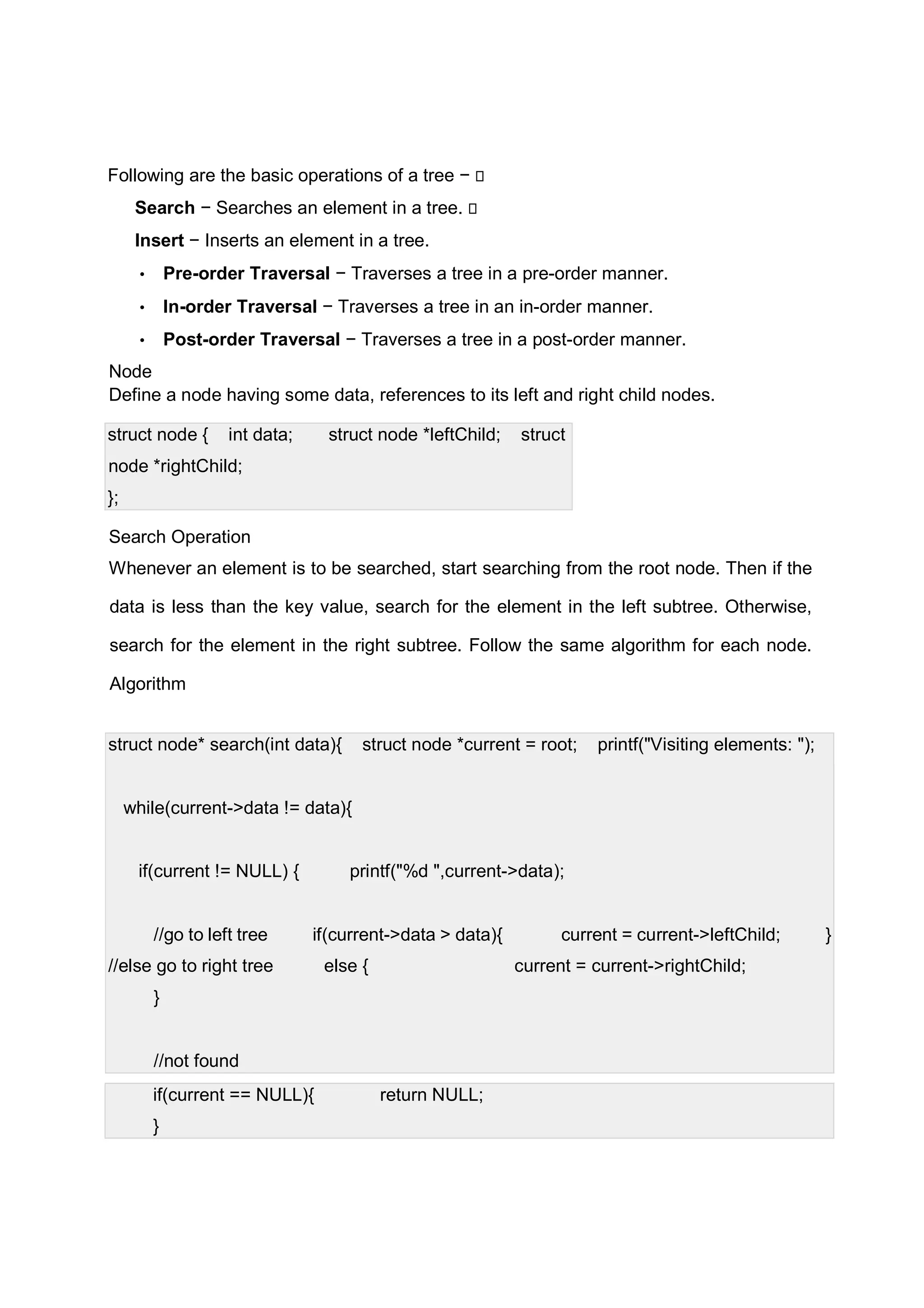 Following are the basic operations of a tree −  Search − Searches an element in a tree.  Insert − Inserts an element in a tree. • Pre-order Traversal − Traverses a tree in a pre-order manner. • In-order Traversal − Traverses a tree in an in-order manner. • Post-order Traversal − Traverses a tree in a post-order manner. Node Define a node having some data, references to its left and right child nodes. struct node { int data; struct node *leftChild; struct node *rightChild; }; Search Operation Whenever an element is to be searched, start searching from the root node. Then if the data is less than the key value, search for the element in the left subtree. Otherwise, search for the element in the right subtree. Follow the same algorithm for each node. Algorithm struct node* search(int data){ struct node *current = root; printf("Visiting elements: "); while(current->data != data){ if(current != NULL) { printf("%d ",current->data); //go to left tree if(current->data > data){ current = current->leftChild; } //else go to right tree else { current = current->rightChild; } //not found if(current == NULL){ return NULL; } 