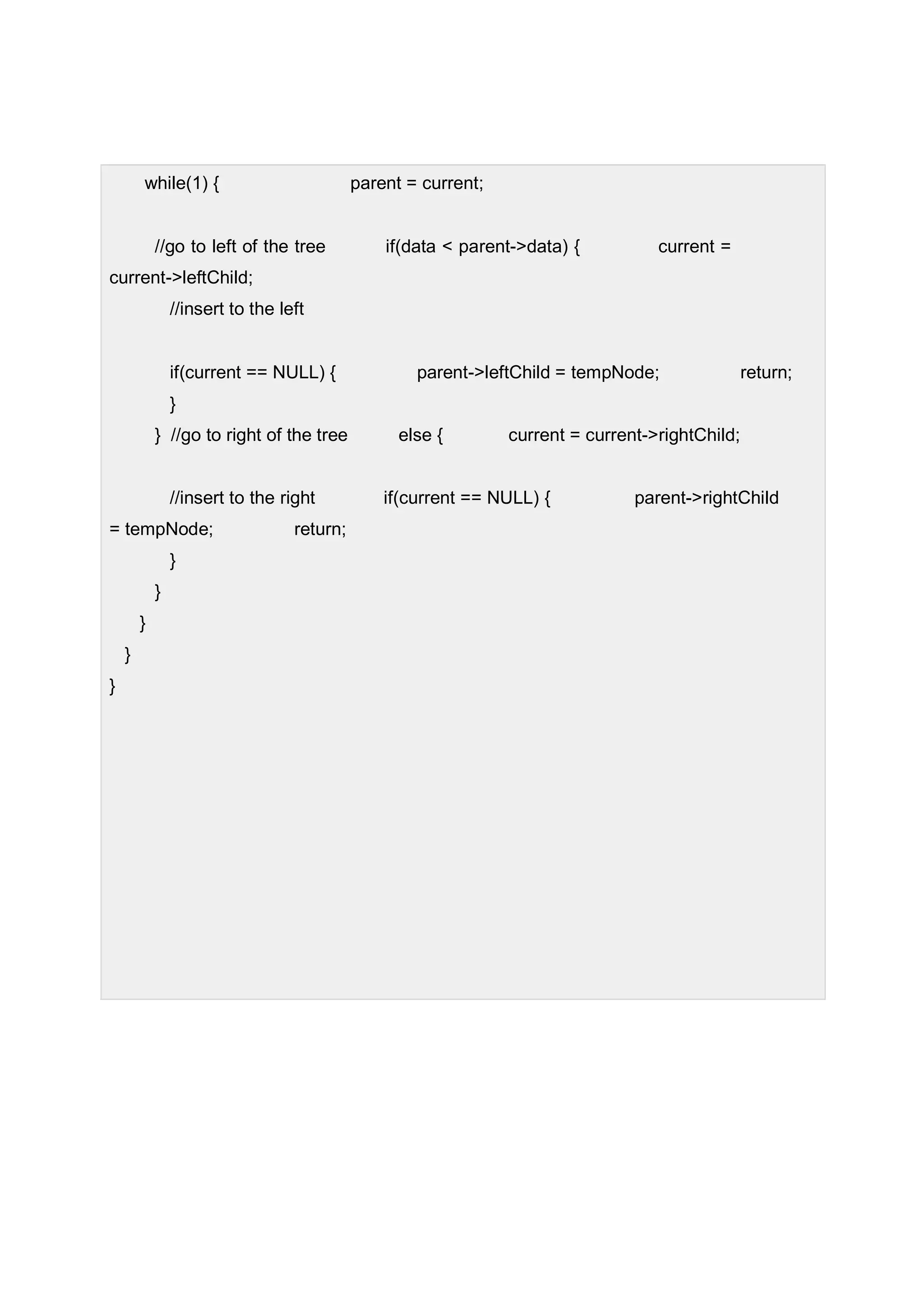 while(1) { parent = current; //go to left of the tree if(data < parent->data) { current = current->leftChild; //insert to the left if(current == NULL) { parent->leftChild = tempNode; return; } } //go to right of the tree else { current = current->rightChild; //insert to the right if(current == NULL) { parent->rightChild = tempNode; return; } } } } } 