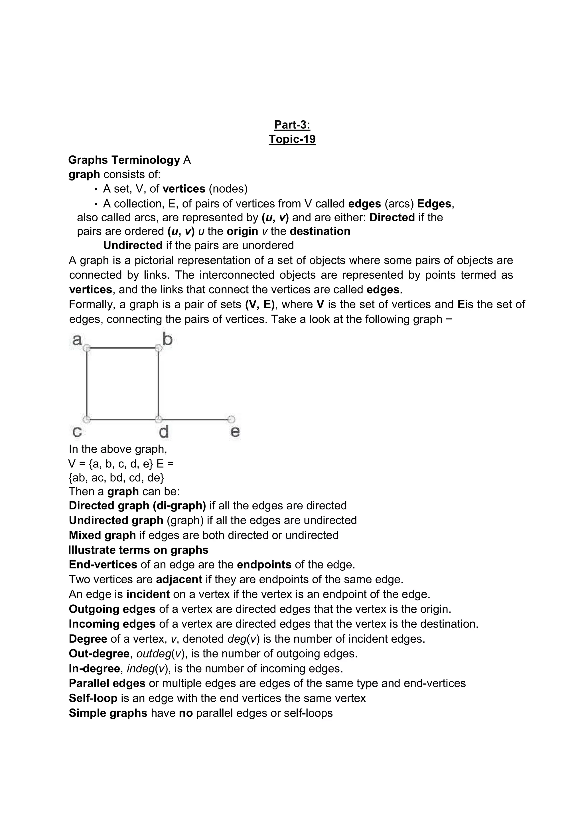 Part-3: Topic-19 Graphs Terminology A graph consists of: • A set, V, of vertices (nodes) • A collection, E, of pairs of vertices from V called edges (arcs) Edges, also called arcs, are represented by (u, v) and are either: Directed if the pairs are ordered (u, v) u the origin v the destination Undirected if the pairs are unordered A graph is a pictorial representation of a set of objects where some pairs of objects are connected by links. The interconnected objects are represented by points termed as vertices, and the links that connect the vertices are called edges. Formally, a graph is a pair of sets (V, E), where V is the set of vertices and Eis the set of edges, connecting the pairs of vertices. Take a look at the following graph − In the above graph, V = {a, b, c, d, e} E = {ab, ac, bd, cd, de} Then a graph can be: Directed graph (di-graph) if all the edges are directed Undirected graph (graph) if all the edges are undirected Mixed graph if edges are both directed or undirected Illustrate terms on graphs End-vertices of an edge are the endpoints of the edge. Two vertices are adjacent if they are endpoints of the same edge. An edge is incident on a vertex if the vertex is an endpoint of the edge. Outgoing edges of a vertex are directed edges that the vertex is the origin. Incoming edges of a vertex are directed edges that the vertex is the destination. Degree of a vertex, v, denoted deg(v) is the number of incident edges. Out-degree, outdeg(v), is the number of outgoing edges. In-degree, indeg(v), is the number of incoming edges. Parallel edges or multiple edges are edges of the same type and end-vertices Self-loop is an edge with the end vertices the same vertex Simple graphs have no parallel edges or self-loops 