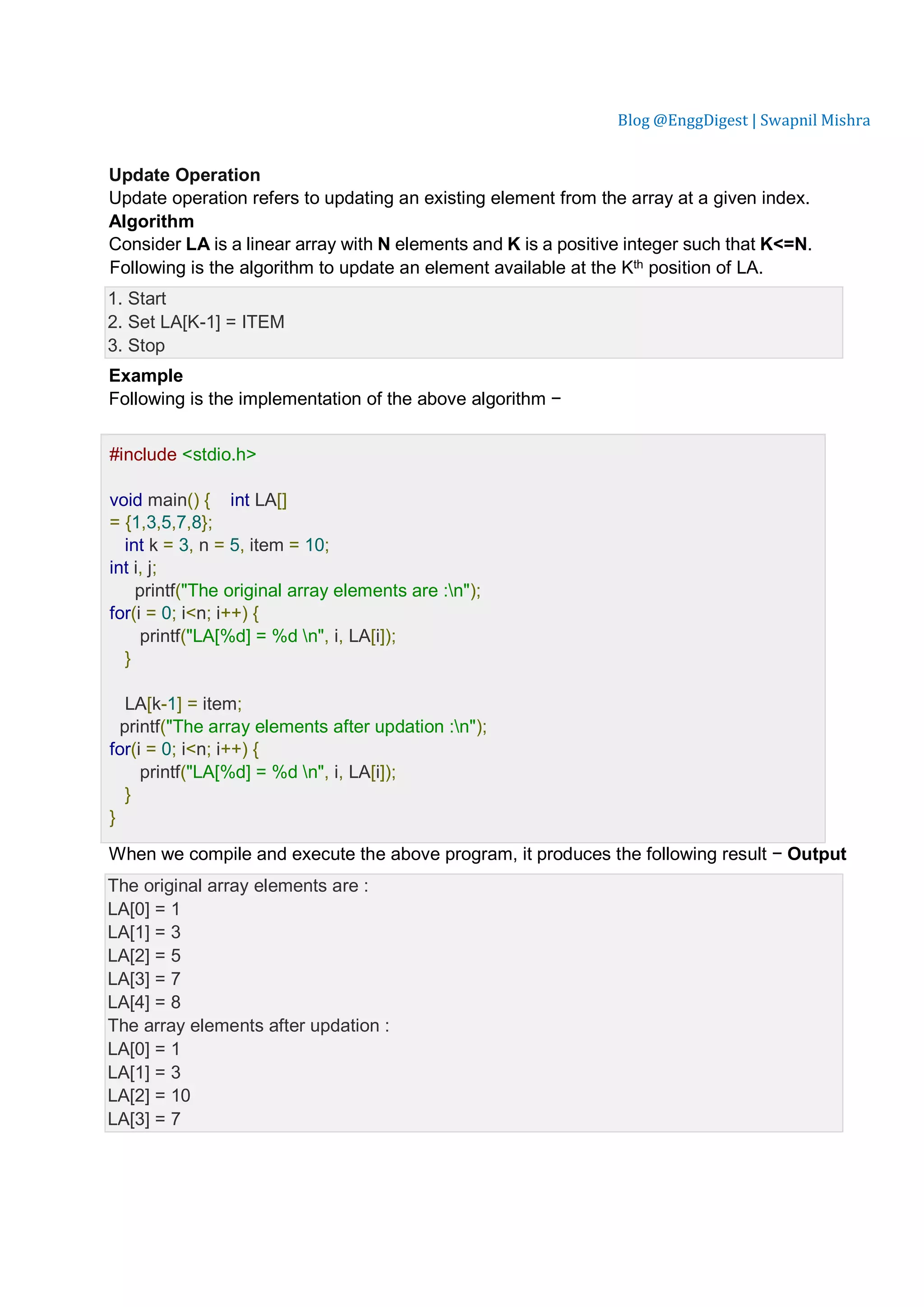 Blog @EnggDigest | Swapnil Mishra Update Operation Update operation refers to updating an existing element from the array at a given index. Algorithm Consider LA is a linear array with N elements and K is a positive integer such that K<=N. Following is the algorithm to update an element available at the Kth position of LA. 1. Start 2. Set LA[K-1] = ITEM 3. Stop Example Following is the implementation of the above algorithm − Live Demo #include <stdio.h> void main() { int LA[] = {1,3,5,7,8}; int k = 3, n = 5, item = 10; int i, j; printf("The original array elements are :n"); for(i = 0; i<n; i++) { printf("LA[%d] = %d n", i, LA[i]); } LA[k-1] = item; printf("The array elements after updation :n"); for(i = 0; i<n; i++) { printf("LA[%d] = %d n", i, LA[i]); } } When we compile and execute the above program, it produces the following result − Output The original array elements are : LA[0] = 1 LA[1] = 3 LA[2] = 5 LA[3] = 7 LA[4] = 8 The array elements after updation : LA[0] = 1 LA[1] = 3 LA[2] = 10 LA[3] = 7 