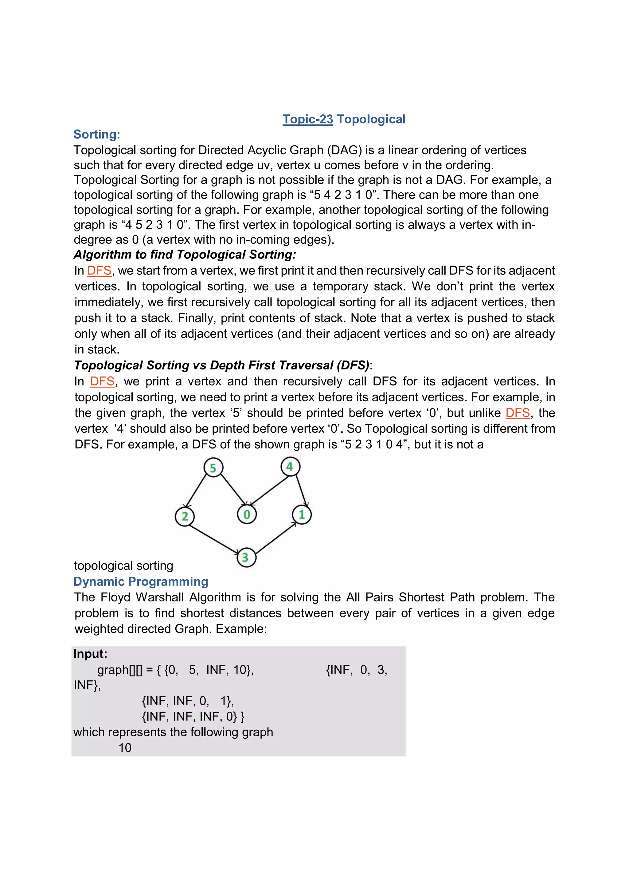 Topic-23 Topological Sorting: Topological sorting for Directed Acyclic Graph (DAG) is a linear ordering of vertices such that for every directed edge uv, vertex u comes before v in the ordering. Topological Sorting for a graph is not possible if the graph is not a DAG. For example, a topological sorting of the following graph is “5 4 2 3 1 0”. There can be more than one topological sorting for a graph. For example, another topological sorting of the following graph is “4 5 2 3 1 0”. The first vertex in topological sorting is always a vertex with in- degree as 0 (a vertex with no in-coming edges). Algorithm to find Topological Sorting: In DFS, we start from a vertex, we first print it and then recursively call DFS for its adjacent vertices. In topological sorting, we use a temporary stack. We don’t print the vertex immediately, we first recursively call topological sorting for all its adjacent vertices, then push it to a stack. Finally, print contents of stack. Note that a vertex is pushed to stack only when all of its adjacent vertices (and their adjacent vertices and so on) are already in stack. Topological Sorting vs Depth First Traversal (DFS): In DFS, we print a vertex and then recursively call DFS for its adjacent vertices. In topological sorting, we need to print a vertex before its adjacent vertices. For example, in the given graph, the vertex ‘5’ should be printed before vertex ‘0’, but unlike DFS, the vertex ‘4’ should also be printed before vertex ‘0’. So Topological sorting is different from DFS. For example, a DFS of the shown graph is “5 2 3 1 0 4”, but it is not a topological sorting Dynamic Programming The Floyd Warshall Algorithm is for solving the All Pairs Shortest Path problem. The problem is to find shortest distances between every pair of vertices in a given edge weighted directed Graph. Example: Input: graph[][] = { {0, 5, INF, 10}, {INF, 0, 3, INF}, {INF, INF, 0, 1}, {INF, INF, INF, 0} } which represents the following graph 10 