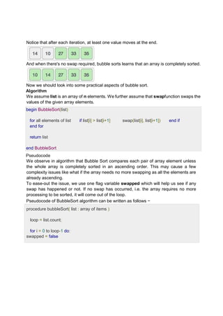 Notice that after each iteration, at least one value moves at the end.
And when there's no swap required, bubble sorts learns that an array is completely sorted.
Now we should look into some practical aspects of bubble sort.
Algorithm
We assume list is an array of n elements. We further assume that swapfunction swaps the
values of the given array elements.
begin BubbleSort(list)
for all elements of list if list[i] > list[i+1] swap(list[i], list[i+1]) end if
end for
return list
end BubbleSort
Pseudocode
We observe in algorithm that Bubble Sort compares each pair of array element unless
the whole array is completely sorted in an ascending order. This may cause a few
complexity issues like what if the array needs no more swapping as all the elements are
already ascending.
To ease-out the issue, we use one flag variable swapped which will help us see if any
swap has happened or not. If no swap has occurred, i.e. the array requires no more
processing to be sorted, it will come out of the loop.
Pseudocode of BubbleSort algorithm can be written as follows −
procedure bubbleSort( list : array of items )
loop = list.count;
for i = 0 to loop-1 do:
swapped = false
 