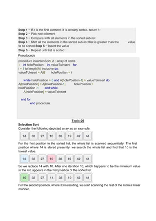 Step 1 − If it is the first element, it is already sorted. return 1;
Step 2 − Pick next element
Step 3 − Compare with all elements in the sorted sub-list
Step 4 − Shift all the elements in the sorted sub-list that is greater than the value
to be sorted Step 5 − Insert the value
Step 6 − Repeat until list is sorted
Pseudocode
procedure insertionSort( A : array of items
) int holePosition int valueToInsert for
i = 1 to length(A) inclusive do:
valueToInsert = A[i] holePosition = i
while holePosition > 0 and A[holePosition-1] > valueToInsert do:
A[holePosition] = A[holePosition-1] holePosition =
holePosition -1 end while
A[holePosition] = valueToInsert
end for
end procedure
Topic-26
Selection Sort
Consider the following depicted array as an example.
For the first position in the sorted list, the whole list is scanned sequentially. The first
position where 14 is stored presently, we search the whole list and find that 10 is the
lowest value.
So we replace 14 with 10. After one iteration 10, which happens to be the minimum value
in the list, appears in the first position of the sorted list.
For the second position, where 33 is residing, we start scanning the rest of the list in a linear
manner.
 