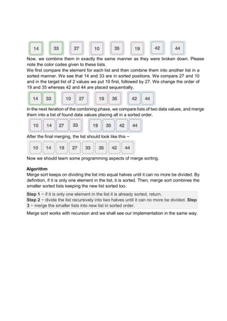 Now, we combine them in exactly the same manner as they were broken down. Please
note the color codes given to these lists.
We first compare the element for each list and then combine them into another list in a
sorted manner. We see that 14 and 33 are in sorted positions. We compare 27 and 10
and in the target list of 2 values we put 10 first, followed by 27. We change the order of
19 and 35 whereas 42 and 44 are placed sequentially.
In the next iteration of the combining phase, we compare lists of two data values, and merge
them into a list of found data values placing all in a sorted order.
After the final merging, the list should look like this −
Now we should learn some programming aspects of merge sorting.
Algorithm
Merge sort keeps on dividing the list into equal halves until it can no more be divided. By
definition, if it is only one element in the list, it is sorted. Then, merge sort combines the
smaller sorted lists keeping the new list sorted too.
Step 1 − if it is only one element in the list it is already sorted, return.
Step 2 − divide the list recursively into two halves until it can no more be divided. Step
3 − merge the smaller lists into new list in sorted order.
Merge sort works with recursion and we shall see our implementation in the same way.
 