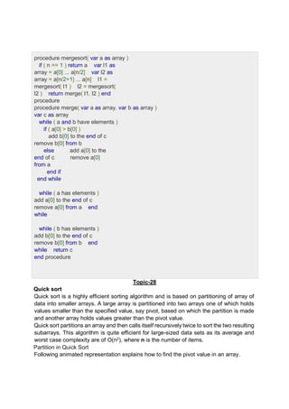 procedure mergesort( var a as array )
if ( n == 1 ) return a var l1 as
array = a[0] ... a[n/2] var l2 as
array = a[n/2+1] ... a[n] l1 =
mergesort( l1 ) l2 = mergesort(
l2 ) return merge( l1, l2 ) end
procedure
procedure merge( var a as array, var b as array )
var c as array
while ( a and b have elements )
if ( a[0] > b[0] )
add b[0] to the end of c
remove b[0] from b
else add a[0] to the
end of c remove a[0]
from a
end if
end while
while ( a has elements )
add a[0] to the end of c
remove a[0] from a end
while
while ( b has elements )
add b[0] to the end of c
remove b[0] from b end
while return c
end procedure
Topic-28
Quick sort
Quick sort is a highly efficient sorting algorithm and is based on partitioning of array of
data into smaller arrays. A large array is partitioned into two arrays one of which holds
values smaller than the specified value, say pivot, based on which the partition is made
and another array holds values greater than the pivot value.
Quick sort partitions an array and then calls itself recursively twice to sort the two resulting
subarrays. This algorithm is quite efficient for large-sized data sets as its average and
worst case complexity are of Ο(n2), where n is the number of items.
Partition in Quick Sort
Following animated representation explains how to find the pivot value in an array.
 