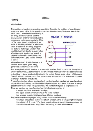 Topic-32
Hashing
Introduction
The problem at hands is to speed up searching. Consider the problem of searching an
array for a given value. If the array is not sorted, the search might require examining
each and all elements of the array. If
the array is sorted, we can use the
binary search, and therefore reduce the
worse-case runtime complexity to O(log
n). We could search even faster if we
know in advance the index at which that
value is located in the array. Suppose
we do have that magic function that
would tell us the index for a given value.
With this magic function our search is
reduced to just one probe, giving us a
constant runtime O(1). Such a function
is called
a hash function . A hash function is a
function which when given a key,
generates an address in the table.
The example of a hash function is a book call number. Each book in the library has a
unique call number. A call number is like an address: it tells us where the book is located
in the library. Many academic libraries in the United States, uses Library of Congress
Classification for call numbers. This system uses a combination of letters and numbers
to arrange materials by subjects.
A hash function that returns a unique hash number is called a universal hash function.
In practice it is extremely hard to assign unique numbers to objects. The later is always
possible only if you know (or approximate) the number of objects to be proccessed.
Thus, we say that our hash function has the following properties 
it always returns a number for an object.
• two equal objects will always have the same number
• two unequal objects not always have different numbers
The precedure of storing objets using a hash function is the following.
Create an array of size M. Choose a hash function h, that is a mapping from objects
into integers 0, 1, ..., M-1. Put these objects into an array at indexes computed via
the hash function index = h(object). Such array is called a hash table.
 