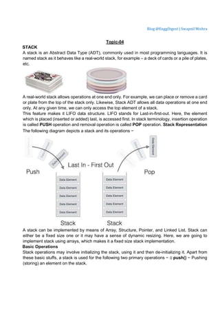 Blog @EnggDigest | Swapnil Mishra
Topic-04
STACK
A stack is an Abstract Data Type (ADT), commonly used in most programming languages. It is
named stack as it behaves like a real-world stack, for example – a deck of cards or a pile of plates,
etc.
A real-world stack allows operations at one end only. For example, we can place or remove a card
or plate from the top of the stack only. Likewise, Stack ADT allows all data operations at one end
only. At any given time, we can only access the top element of a stack.
This feature makes it LIFO data structure. LIFO stands for Last-in-first-out. Here, the element
which is placed (inserted or added) last, is accessed first. In stack terminology, insertion operation
is called PUSH operation and removal operation is called POP operation. Stack Representation
The following diagram depicts a stack and its operations −
A stack can be implemented by means of Array, Structure, Pointer, and Linked List. Stack can
either be a fixed size one or it may have a sense of dynamic resizing. Here, we are going to
implement stack using arrays, which makes it a fixed size stack implementation.
Basic Operations
Stack operations may involve initializing the stack, using it and then de-initializing it. Apart from
these basic stuffs, a stack is used for the following two primary operations −  push() − Pushing
(storing) an element on the stack.
 