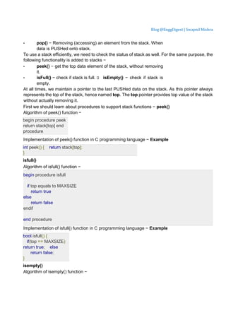 Blog @EnggDigest | Swapnil Mishra
• pop() − Removing (accessing) an element from the stack. When
data is PUSHed onto stack.
To use a stack efficiently, we need to check the status of stack as well. For the same purpose, the
following functionality is added to stacks −
• peek() − get the top data element of the stack, without removing
it.
• isFull() − check if stack is full.  isEmpty() − check if stack is
empty.
At all times, we maintain a pointer to the last PUSHed data on the stack. As this pointer always
represents the top of the stack, hence named top. The top pointer provides top value of the stack
without actually removing it.
First we should learn about procedures to support stack functions − peek()
Algorithm of peek() function −
begin procedure peek
return stack[top] end
procedure
Implementation of peek() function in C programming language − Example
int peek() { return stack[top];
}
isfull()
Algorithm of isfull() function −
begin procedure isfull
if top equals to MAXSIZE
return true
else
return false
endif
end procedure
Implementation of isfull() function in C programming language − Example
bool isfull() {
if(top == MAXSIZE)
return true; else
return false;
}
isempty()
Algorithm of isempty() function −
 