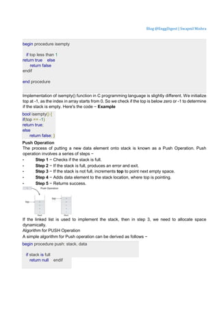 Blog @EnggDigest | Swapnil Mishra
begin procedure isempty
if top less than 1
return true else
return false
endif
end procedure
Implementation of isempty() function in C programming language is slightly different. We initialize
top at -1, as the index in array starts from 0. So we check if the top is below zero or -1 to determine
if the stack is empty. Here's the code − Example
bool isempty() {
if(top == -1)
return true;
else
return false; }
Push Operation
The process of putting a new data element onto stack is known as a Push Operation. Push
operation involves a series of steps −
• Step 1 − Checks if the stack is full.
• Step 2 − If the stack is full, produces an error and exit.
• Step 3 − If the stack is not full, increments top to point next empty space.
• Step 4 − Adds data element to the stack location, where top is pointing.
• Step 5 − Returns success.
If the linked list is used to implement the stack, then in step 3, we need to allocate space
dynamically.
Algorithm for PUSH Operation
A simple algorithm for Push operation can be derived as follows −
begin procedure push: stack, data
if stack is full
return null endif
 