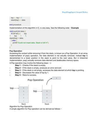 Blog @EnggDigest | Swapnil Mishra
top ← top + 1
stack[top] ← data
end procedure
Implementation of this algorithm in C, is very easy. See the following code − Example
void push(int data) {
if(!isFull()) { top
= top + 1;
stack[top] = data;
} else {
printf("Could not insert data, Stack is full.n");
}
}
Pop Operation
Accessing the content while removing it from the stack, is known as a Pop Operation. In an array
implementation of pop() operation, the data element is not actually removed, instead top is
decremented to a lower position in the stack to point to the next value. But in linked-list
implementation, pop() actually removes data element and deallocates memory space.
A Pop operation may involve the following steps − 
Step 1 − Checks if the stack is empty.
• Step 2 − If the stack is empty, produces an error and exit.
• Step 3 − If the stack is not empty, accesses the data element at which top is pointing.
• Step 4 − Decreases the value of top by 1.
• Step 5 − Returns success.
Algorithm for Pop Operation
A simple algorithm for Pop operation can be derived as follows −
 
