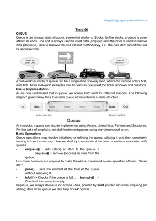 Blog @EnggDigest | Swapnil Mishra
Topic-06
QUEUE
Queue is an abstract data structure, somewhat similar to Stacks. Unlike stacks, a queue is open
at both its ends. One end is always used to insert data (enqueue) and the other is used to remove
data (dequeue). Queue follows First-In-First-Out methodology, i.e., the data item stored first will
be accessed first.
A real-world example of queue can be a single-lane one-way road, where the vehicle enters first,
exits first. More real-world examples can be seen as queues at the ticket windows and busstops.
Queue Representation
As we now understand that in queue, we access both ends for different reasons. The following
diagram given below tries to explain queue representation as data structure −
As in stacks, a queue can also be implemented using Arrays, Linked-lists, Pointers and Structures.
For the sake of simplicity, we shall implement queues using one-dimensional array.
Basic Operations
Queue operations may involve initializing or defining the queue, utilizing it, and then completely
erasing it from the memory. Here we shall try to understand the basic operations associated with
queues −
• enqueue() − add (store) an item to the queue. 
dequeue() − remove (access) an item from the
queue.
Few more functions are required to make the above-mentioned queue operation efficient. These
are −
• peek() − Gets the element at the front of the queue
without removing it.
• isfull() − Checks if the queue is full.  isempty() −
Checks if the queue is empty.
In queue, we always dequeue (or access) data, pointed by front pointer and while enqueing (or
storing) data in the queue we take help of rear pointer.
 