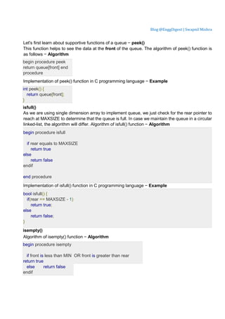 Blog @EnggDigest | Swapnil Mishra
Let's first learn about supportive functions of a queue − peek()
This function helps to see the data at the front of the queue. The algorithm of peek() function is
as follows − Algorithm
begin procedure peek
return queue[front] end
procedure
Implementation of peek() function in C programming language − Example
int peek() {
return queue[front];
}
isfull()
As we are using single dimension array to implement queue, we just check for the rear pointer to
reach at MAXSIZE to determine that the queue is full. In case we maintain the queue in a circular
linked-list, the algorithm will differ. Algorithm of isfull() function − Algorithm
begin procedure isfull
if rear equals to MAXSIZE
return true
else
return false
endif
end procedure
Implementation of isfull() function in C programming language − Example
bool isfull() {
if(rear == MAXSIZE - 1)
return true;
else
return false;
}
isempty()
Algorithm of isempty() function − Algorithm
begin procedure isempty
if front is less than MIN OR front is greater than rear
return true
else return false
endif
 