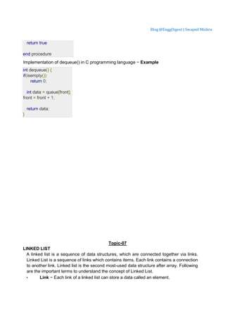 Blog @EnggDigest | Swapnil Mishra
return true
end procedure
Implementation of dequeue() in C programming language − Example
int dequeue() {
if(isempty())
return 0;
int data = queue[front];
front = front + 1;
return data;
}
Topic-07
LINKED LIST
A linked list is a sequence of data structures, which are connected together via links.
Linked List is a sequence of links which contains items. Each link contains a connection
to another link. Linked list is the second most-used data structure after array. Following
are the important terms to understand the concept of Linked List.
• Link − Each link of a linked list can store a data called an element.
 