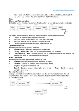 Blog @EnggDigest | Swapnil Mishra
• Next − Each link of a linked list contains a link to the next link called Next.  LinkedList
− A Linked List contains the connection link to the first link called
First.
Linked List Representation
Linked list can be visualized as a chain of nodes, where every node points to the next node.
As per the above illustration, following are the important points to be considered.
• Linked List contains a link element called first.
• Each link carries a data field(s) and a link field called next.
• Each link is linked with its next link using its next link.
• Last link carries a link as null to mark the end of the list.
Types of Linked List
Following are the various types of linked list.
• Simple Linked List − Item navigation is forward only.
• Doubly Linked List − Items can be navigated forward and backward.
• Circular Linked List − Last item contains link of the first element as next and the first
element has a link to the last element as previous.
Basic Operations
Following are the basic operations supported by a list.
• Insertion − Adds an element at the beginning of the list.
• Deletion − Deletes an element at the beginning of the list.
• Display − Displays the complete list.
• Search − Searches an element using the given key.  Delete − Deletes an element
using the given key.
Insertion Operation
Adding a new node in linked list is a more than one step activity. We shall learn this with
diagrams here. First, create a node using the same structure and find the location where
it has to be inserted.
 