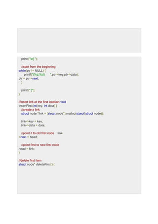 printf("n[ ");
//start from the beginning
while(ptr != NULL) {
printf("(%d,%d) ",ptr->key,ptr->data);
ptr = ptr->next;
}
printf(" ]");
}
//insert link at the first location void
insertFirst(int key, int data) {
//create a link
struct node *link = (struct node*) malloc(sizeof(struct node));
link->key = key;
link->data = data;
//point it to old first node link-
>next = head;
//point first to new first node
head = link;
}
//delete first item
struct node* deleteFirst() {
 