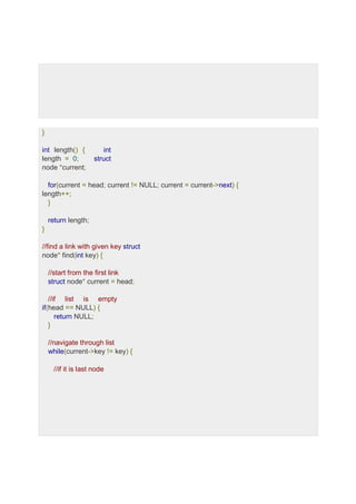 }
int length() { int
length = 0; struct
node *current;
for(current = head; current != NULL; current = current->next) {
length++;
}
return length;
}
//find a link with given key struct
node* find(int key) {
//start from the first link
struct node* current = head;
//if list is empty
if(head == NULL) {
return NULL;
}
//navigate through list
while(current->key != key) {
//if it is last node
 