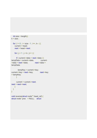 int size = length();
k = size ;
for ( i = 0 ; i < size - 1 ; i++, k-- ) {
current = head;
next = head->next;
for ( j = 1 ; j < k ; j++ ) {
if ( current->data > next->data ) {
tempData = current->data; current-
>data = next->data; next->data =
tempData;
tempKey = current->key;
current->key = next->key; next->key
= tempKey;
}
current = current->next;
next = next->next;
}
}
}
void reverse(struct node** head_ref) {
struct node* prev = NULL; struct
 