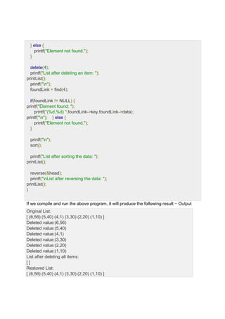 } else {
printf("Element not found.");
}
delete(4);
printf("List after deleting an item: ");
printList();
printf("n");
foundLink = find(4);
if(foundLink != NULL) {
printf("Element found: ");
printf("(%d,%d) ",foundLink->key,foundLink->data);
printf("n"); } else {
printf("Element not found.");
}
printf("n");
sort();
printf("List after sorting the data: ");
printList();
reverse(&head);
printf("nList after reversing the data: ");
printList();
}
If we compile and run the above program, it will produce the following result − Output
Original List:
[ (6,56) (5,40) (4,1) (3,30) (2,20) (1,10) ]
Deleted value:(6,56)
Deleted value:(5,40)
Deleted value:(4,1)
Deleted value:(3,30)
Deleted value:(2,20)
Deleted value:(1,10)
List after deleting all items:
[ ]
Restored List:
[ (6,56) (5,40) (4,1) (3,30) (2,20) (1,10) ]
 