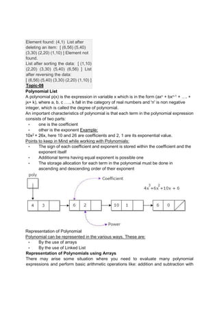Element found: (4,1) List after
deleting an item: [ (6,56) (5,40)
(3,30) (2,20) (1,10) ] Element not
found.
List after sorting the data: [ (1,10)
(2,20) (3,30) (5,40) (6,56) ] List
after reversing the data:
[ (6,56) (5,40) (3,30) (2,20) (1,10) ]
Topic-08
Polynomial List
A polynomial p(x) is the expression in variable x which is in the form (axn + bxn-1 + …. +
jx+ k), where a, b, c …., k fall in the category of real numbers and 'n' is non negative
integer, which is called the degree of polynomial.
An important characteristics of polynomial is that each term in the polynomial expression
consists of two parts:
• one is the coefficient
• other is the exponent Example:
10x2 + 26x, here 10 and 26 are coefficients and 2, 1 are its exponential value.
Points to keep in Mind while working with Polynomials:
• The sign of each coefficient and exponent is stored within the coefficient and the
exponent itself
• Additional terms having equal exponent is possible one
• The storage allocation for each term in the polynomial must be done in
ascending and descending order of their exponent
Representation of Polynomial
Polynomial can be represented in the various ways. These are:
• By the use of arrays
• By the use of Linked List
Representation of Polynomials using Arrays
There may arise some situation where you need to evaluate many polynomial
expressions and perform basic arithmetic operations like: addition and subtraction with
 