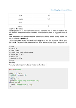 Blog @EnggDigest | Swapnil Mishra
float 0.0
double 0.0f
void
wchar_t 0
Insertion Operation
Insert operation is to insert one or more data elements into an array. Based on the
requirement, a new element can be added at the beginning, end, or any given index of
array.
Here, we see a practical implementation of insertion operation, where we add data at the
end of the array − Algorithm
Let LA be a Linear Array (unordered) with N elements and K is a positive integer such
that K<=N. Following is the algorithm where ITEM is inserted into the Kth position of LA
−
1. Start
2. Set J = N
3. Set N = N+1
4. Repeat steps 5 and 6 while J >= K
5. Set LA[J+1] = LA[J]
6. Set J = J-1
7. Set LA[K] = ITEM
8. Stop
Example
Following is the implementation of the above algorithm − Live
Demo
#include <stdio.h>
main() { int LA[] =
{1,3,5,7,8}; int item = 10,
k = 3, n = 5;
int i = 0, j = n;
printf("The original array elements are :n");
for(i = 0; i<n; i++) {
printf("LA[%d] = %d n", i, LA[i]);
}
 