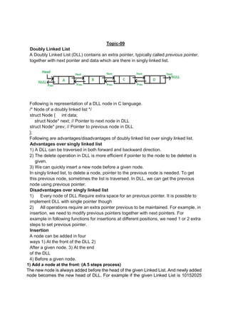Topic-09
Doubly Linked List
A Doubly Linked List (DLL) contains an extra pointer, typically called previous pointer,
together with next pointer and data which are there in singly linked list.
Following is representation of a DLL node in C language.
/* Node of a doubly linked list */
struct Node { int data;
struct Node* next; // Pointer to next node in DLL
struct Node* prev; // Pointer to previous node in DLL
};
Following are advantages/disadvantages of doubly linked list over singly linked list.
Advantages over singly linked list
1) A DLL can be traversed in both forward and backward direction.
2) The delete operation in DLL is more efficient if pointer to the node to be deleted is
given.
3) We can quickly insert a new node before a given node.
In singly linked list, to delete a node, pointer to the previous node is needed. To get
this previous node, sometimes the list is traversed. In DLL, we can get the previous
node using previous pointer.
Disadvantages over singly linked list
1) Every node of DLL Require extra space for an previous pointer. It is possible to
implement DLL with single pointer though
2) All operations require an extra pointer previous to be maintained. For example, in
insertion, we need to modify previous pointers together with next pointers. For
example in following functions for insertions at different positions, we need 1 or 2 extra
steps to set previous pointer.
Insertion
A node can be added in four
ways 1) At the front of the DLL 2)
After a given node. 3) At the end
of the DLL
4) Before a given node.
1) Add a node at the front: (A 5 steps process)
The new node is always added before the head of the given Linked List. And newly added
node becomes the new head of DLL. For example if the given Linked List is 10152025
 