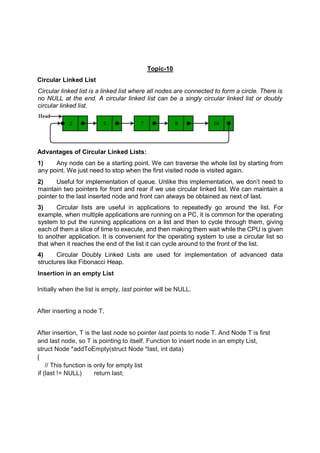 Topic-10
Circular Linked List
Circular linked list is a linked list where all nodes are connected to form a circle. There is
no NULL at the end. A circular linked list can be a singly circular linked list or doubly
circular linked list.
Advantages of Circular Linked Lists:
1) Any node can be a starting point. We can traverse the whole list by starting from
any point. We just need to stop when the first visited node is visited again.
2) Useful for implementation of queue. Unlike this implementation, we don’t need to
maintain two pointers for front and rear if we use circular linked list. We can maintain a
pointer to the last inserted node and front can always be obtained as next of last.
3) Circular lists are useful in applications to repeatedly go around the list. For
example, when multiple applications are running on a PC, it is common for the operating
system to put the running applications on a list and then to cycle through them, giving
each of them a slice of time to execute, and then making them wait while the CPU is given
to another application. It is convenient for the operating system to use a circular list so
that when it reaches the end of the list it can cycle around to the front of the list.
4) Circular Doubly Linked Lists are used for implementation of advanced data
structures like Fibonacci Heap.
Insertion in an empty List
Initially when the list is empty, last pointer will be NULL.
After inserting a node T,
After insertion, T is the last node so pointer last points to node T. And Node T is first
and last node, so T is pointing to itself. Function to insert node in an empty List,
struct Node *addToEmpty(struct Node *last, int data)
{
// This function is only for empty list
if (last != NULL) return last;
 