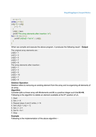 Blog @EnggDigest | Swapnil Mishra
n = n + 1;
while( j >= k) {
LA[j+1] = LA[j];
j = j - 1;
}
LA[k] = item;
printf("The array elements after insertion :n");
for(i = 0; i<n; i++) {
printf("LA[%d] = %d n", i, LA[i]);
}
}
When we compile and execute the above program, it produces the following result − Output
The original array elements are :
LA[0] = 1
LA[1] = 3
LA[2] = 5
LA[3] = 7
LA[4] = 8
The array elements after insertion :
LA[0] = 1
LA[1] = 3
LA[2] = 5
LA[3] = 10
LA[4] = 7
LA[5] = 8
Deletion Operation
Deletion refers to removing an existing element from the array and re-organizing all elements of
an array.
Algorithm
Consider LA is a linear array with N elements and K is a positive integer such that K<=N.
Following is the algorithm to delete an element available at the Kth position of LA.
1. Start
2. Set J = K
3. Repeat steps 4 and 5 while J < N
4. Set LA[J] = LA[J + 1]
5. Set J = J+1
6. Set N = N-1
7. Stop
Example
Following is the implementation of the above algorithm −
 