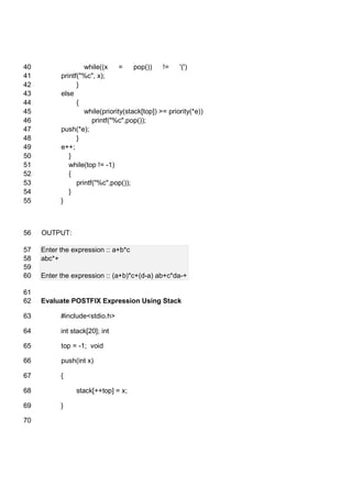 while((x = pop()) != '(')40
printf("%c", x);41
}42
else43
{44
while(priority(stack[top]) >= priority(*e))45
printf("%c",pop());46
push(*e);47
}48
e++;49
}50
while(top != -1)51
{52
printf("%c",pop());53
}54
}55
OUTPUT:56
Enter the expression :: a+b*c57
abc*+58
59
Enter the expression :: (a+b)*c+(d-a) ab+c*da-+60
61
Evaluate POSTFIX Expression Using Stack62
#include<stdio.h>63
int stack[20]; int64
top = -1; void65
push(int x)66
{67
stack[++top] = x;68
}69
70
 