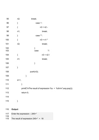 n2; break;95
} case '-':96
{ n3 = n2 -97
n1; break;98
} case '*':99
{ n3 = n1 *100
n2; break;101
}102
case '/':103
{ n3 = n2 /104
n1; break;105
}106
}107
push(n3);108
}109
e++;110
}111
printf("nThe result of expression %s = %dnn",exp,pop());112
return 0;113
114
}115
Output:116
Enter the expression :: 245+*117
118
The result of expression 245+* = 18119
 