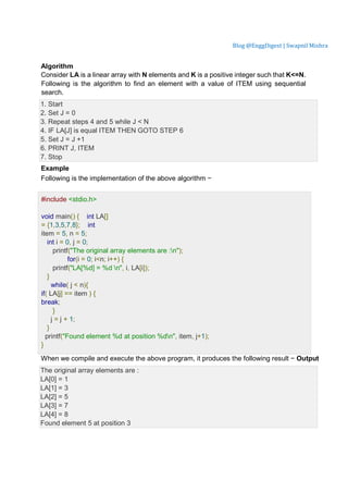 Blog @EnggDigest | Swapnil Mishra
Algorithm
Consider LA is a linear array with N elements and K is a positive integer such that K<=N.
Following is the algorithm to find an element with a value of ITEM using sequential
search.
1. Start
2. Set J = 0
3. Repeat steps 4 and 5 while J < N
4. IF LA[J] is equal ITEM THEN GOTO STEP 6
5. Set J = J +1
6. PRINT J, ITEM
7. Stop
Example
Following is the implementation of the above algorithm −
Live Demo
#include <stdio.h>
void main() { int LA[]
= {1,3,5,7,8}; int
item = 5, n = 5;
int i = 0, j = 0;
printf("The original array elements are :n");
for(i = 0; i<n; i++) {
printf("LA[%d] = %d n", i, LA[i]);
}
while( j < n){
if( LA[j] == item ) {
break;
}
j = j + 1;
}
printf("Found element %d at position %dn", item, j+1);
}
When we compile and execute the above program, it produces the following result − Output
The original array elements are :
LA[0] = 1
LA[1] = 3
LA[2] = 5
LA[3] = 7
LA[4] = 8
Found element 5 at position 3
 