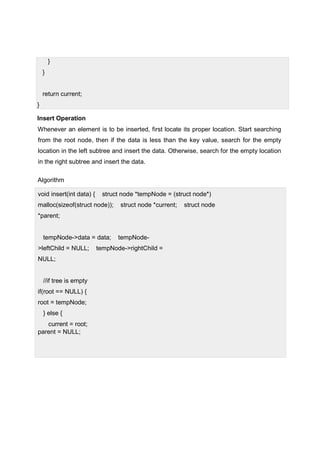 }
}
return current;
}
Insert Operation
Whenever an element is to be inserted, first locate its proper location. Start searching
from the root node, then if the data is less than the key value, search for the empty
location in the left subtree and insert the data. Otherwise, search for the empty location
in the right subtree and insert the data.
Algorithm
void insert(int data) { struct node *tempNode = (struct node*)
malloc(sizeof(struct node)); struct node *current; struct node
*parent;
tempNode->data = data; tempNode-
>leftChild = NULL; tempNode->rightChild =
NULL;
//if tree is empty
if(root == NULL) {
root = tempNode;
} else {
current = root;
parent = NULL;
 