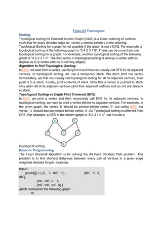Topic-23 Topological
Sorting:
Topological sorting for Directed Acyclic Graph (DAG) is a linear ordering of vertices
such that for every directed edge uv, vertex u comes before v in the ordering.
Topological Sorting for a graph is not possible if the graph is not a DAG. For example, a
topological sorting of the following graph is “5 4 2 3 1 0”. There can be more than one
topological sorting for a graph. For example, another topological sorting of the following
graph is “4 5 2 3 1 0”. The first vertex in topological sorting is always a vertex with in-
degree as 0 (a vertex with no in-coming edges).
Algorithm to find Topological Sorting:
In DFS, we start from a vertex, we first print it and then recursively call DFS for its adjacent
vertices. In topological sorting, we use a temporary stack. We don’t print the vertex
immediately, we first recursively call topological sorting for all its adjacent vertices, then
push it to a stack. Finally, print contents of stack. Note that a vertex is pushed to stack
only when all of its adjacent vertices (and their adjacent vertices and so on) are already
in stack.
Topological Sorting vs Depth First Traversal (DFS):
In DFS, we print a vertex and then recursively call DFS for its adjacent vertices. In
topological sorting, we need to print a vertex before its adjacent vertices. For example, in
the given graph, the vertex ‘5’ should be printed before vertex ‘0’, but unlike DFS, the
vertex ‘4’ should also be printed before vertex ‘0’. So Topological sorting is different from
DFS. For example, a DFS of the shown graph is “5 2 3 1 0 4”, but it is not a
topological sorting
Dynamic Programming
The Floyd Warshall Algorithm is for solving the All Pairs Shortest Path problem. The
problem is to find shortest distances between every pair of vertices in a given edge
weighted directed Graph. Example:
Input:
graph[][] = { {0, 5, INF, 10}, {INF, 0, 3,
INF},
{INF, INF, 0, 1},
{INF, INF, INF, 0} }
which represents the following graph
10
 