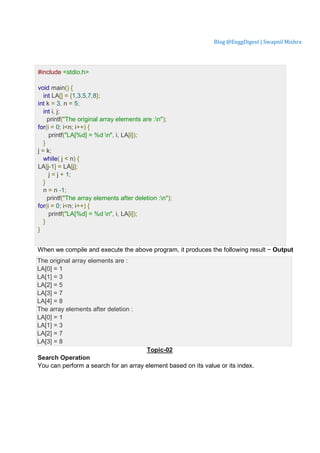 Blog @EnggDigest | Swapnil Mishra
Lve Demo
#include <stdio.h>
void main() {
int LA[] = {1,3,5,7,8};
int k = 3, n = 5;
int i, j;
printf("The original array elements are :n");
for(i = 0; i<n; i++) {
printf("LA[%d] = %d n", i, LA[i]);
}
j = k;
while( j < n) {
LA[j-1] = LA[j];
j = j + 1;
}
n = n -1;
printf("The array elements after deletion :n");
for(i = 0; i<n; i++) {
printf("LA[%d] = %d n", i, LA[i]);
}
}
When we compile and execute the above program, it produces the following result − Output
The original array elements are :
LA[0] = 1
LA[1] = 3
LA[2] = 5
LA[3] = 7
LA[4] = 8
The array elements after deletion :
LA[0] = 1
LA[1] = 3
LA[2] = 7
LA[3] = 8
Topic-02
Search Operation
You can perform a search for an array element based on its value or its index.
 