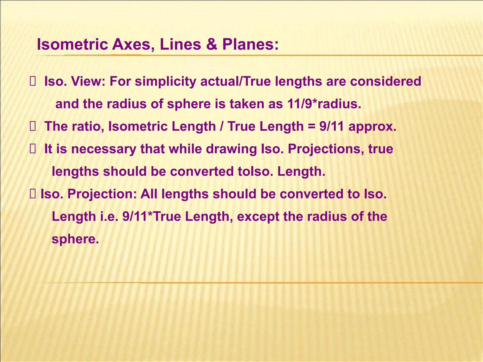 Isometric Axes, Lines & Planes:
Iso. View: For simplicity actual/True lengths are considered
and the radius of sphere is taken as 11/9*radius.
The ratio, Isometric Length / True Length = 9/11 approx.
It is necessary that while drawing Iso. Projections, true
lengths should be converted toIso. Length.
Iso. Projection: All lengths should be converted to Iso.
Length i.e. 9/11*True Length, except the radius of the
sphere.
 