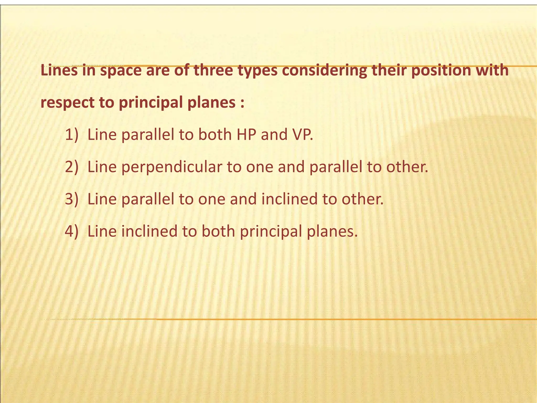 Lines in space are of three types considering their position with
respect to principal planes :
1) Line parallel to both HP and VP.
2) Line perpendicular to one and parallel to other.
3) Line parallel to one and inclined to other.
4) Line inclined to both principal planes.
 