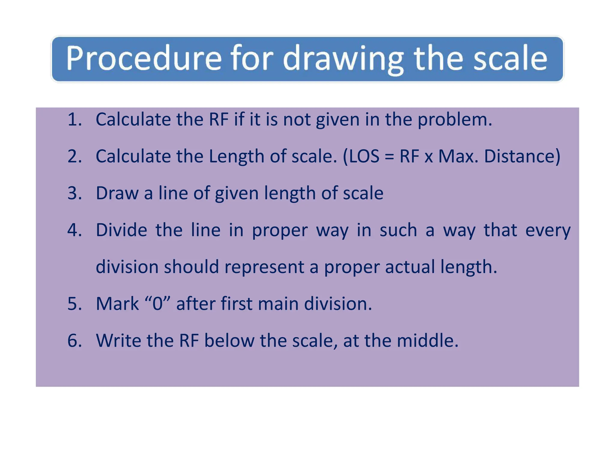 1. Calculate the RF if it is not given in the problem.
2. Calculate the Length of scale. (LOS = RF x Max. Distance)
3. Draw a line of given length of scale
4. Divide the line in proper way in such a way that every
division should represent a proper actual length.
5. Mark “0” after first main division.
6. Write the RF below the scale, at the middle.
 