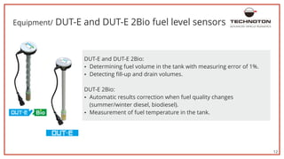 12
Equipment/ DUT-E and DUT-E 2Bio fuel level sensors
56 %
џ Detecting fill-up and drain volumes.
DUT-E 2Bio:
DUT-E and DUT-E 2Bio:
џ Determining fuel volume in the tank with measuring error of 1%.
џ Automatic results correction when fuel quality changes
(summer/winter diesel, biodiesel).
џ Measurement of fuel temperature in the tank.
ADVANCED VEHICLE TELEMATICS
 